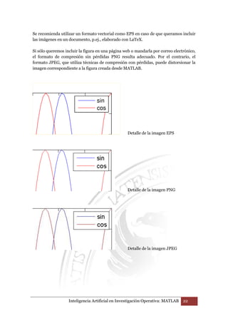 Se recomienda utilizar un formato vectorial como EPS en caso de que queramos incluir 
las imágenes en un documento, p.ej., elaborado con LaTeX. 
Si sólo queremos incluir la figura en una página web o mandarla por correo electrónico, 
el formato de compresión sin pérdidas PNG resulta adecuado. Por el contrario, el 
formato JPEG, que utiliza técnicas de compresión con pérdidas, puede distorsionar la 
imagen correspondiente a la figura creada desde MATLAB. 
Detalle de la imagen EPS 
Detalle de la imagen PNG 
Detalle de la imagen JPEG 
Inteligencia Artificial en Investigación Operativa: MATLAB 22 
 