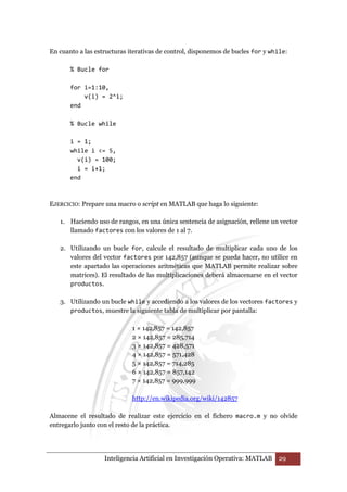 En cuanto a las estructuras iterativas de control, disponemos de bucles for y while: 
% Bucle for 
for i=1:10, 
v(i) = 2^i; 
Inteligencia Artificial en Investigación Operativa: MATLAB 29 
end 
% Bucle while 
i = 1; 
while i = 5, 
v(i) = 100; 
i = i+1; 
end 
EJERCICIO: Prepare una macro o script en MATLAB que haga lo siguiente: 
1. Haciendo uso de rangos, en una única sentencia de asignación, rellene un vector 
llamado factores con los valores de 1 al 7. 
2. Utilizando un bucle for, calcule el resultado de multiplicar cada uno de los 
valores del vector factores por 142,857 (aunque se pueda hacer, no utilice en 
este apartado las operaciones aritméticas que MATLAB permite realizar sobre 
matrices). El resultado de las multiplicaciones deberá almacenarse en el vector 
productos. 
3. Utilizando un bucle while y accediendo a los valores de los vectores factores y 
productos, muestre la siguiente tabla de multiplicar por pantalla: 
1 × 142,857 = 142,857 
2 × 142,857 = 285,714 
3 × 142,857 = 428,571 
4 × 142,857 = 571,428 
5 × 142,857 = 714,285 
6 × 142,857 = 857,142 
7 × 142,857 = 999,999 
http://en.wikipedia.org/wiki/142857 
Almacene el resultado de realizar este ejercicio en el fichero macro.m y no olvide 
entregarlo junto con el resto de la práctica. 
 