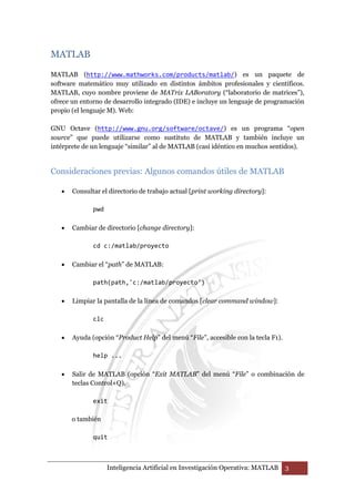 Inteligencia Artificial en Investigación Operativa: MATLAB 3 
MATLAB 
MATLAB (http://www.mathworks.com/products/matlab/) es un paquete de 
software matemático muy utilizado en distintos ámbitos profesionales y científicos. 
MATLAB, cuyo nombre proviene de MATrix LABoratory (“laboratorio de matrices”), 
ofrece un entorno de desarrollo integrado (IDE) e incluye un lenguaje de programación 
propio (el lenguaje M). Web: 
GNU Octave (http://www.gnu.org/software/octave/) es un programa “open 
source” que puede utilizarse como sustituto de MATLAB y también incluye un 
intérprete de un lenguaje “similar” al de MATLAB (casi idéntico en muchos sentidos). 
Consideraciones previas: Algunos comandos útiles de MATLAB 
• Consultar el directorio de trabajo actual [print working directory]: 
pwd 
• Cambiar de directorio [change directory]: 
cd c:/matlab/proyecto 
• Cambiar el “path” de MATLAB: 
path(path,'c:/matlab/proyecto') 
• Limpiar la pantalla de la línea de comandos [clear command window]: 
clc 
• Ayuda (opción “Product Help” del menú “File”, accesible con la tecla F1). 
help ... 
• Salir de MATLAB (opción “Exit MATLAB” del menú “File” o combinación de 
teclas Control+Q). 
exit 
o también 
quit 
 