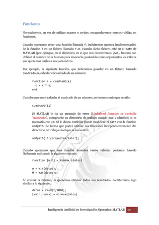 Inteligencia Artificial en Investigación Operativa: MATLAB 30 
Funciones 
Normalmente, en vez de utilizar macros o scripts, encapsularemos nuestro código en 
funciones. 
Cuando queramos crear una función llamada f, incluiremos nuestra implementación 
de la función f en un fichero llamado f.m. Cuando dicho fichero esté en el path de 
MATLAB (por ejemplo, en el directorio en el que nos encontremos, pwd), bastará con 
utilizar el nombre de la función para invocarla, pasándole como argumentos los valores 
que queramos darles a sus parámetros. 
Por ejemplo, la siguiente función, que deberemos guardar en un fichero llamado 
cuadrado.m, calcular el cuadrado de un número: 
function c = cuadrado(x) 
c = x * x; 
end 
Cuando queramos calcular el cuadrado de un número, no tenemos más que escribir 
cuadrado(11) 
Si MATLAB le da un mensaje de error (Undefined function or variable 
'cuadrado'), compruebe su directorio de trabajo usando pwd y cámbielo si es 
necesario con cd. Si lo desea, también puede modificar el path con la función 
addpath, de forma que podrá utilizar sus funciones independientemente del 
directorio de trabajo en el que se encuentre: 
addpath('C:/proyectos/iaio'); 
Cuando queramos que una función devuelva varios valores, podemos hacerlo 
fácilmente utilizando la siguiente sintaxis: 
function [m M] = minmax (datos) 
m = min(datos); 
M = max(datos); 
Al utilizar la función, si queremos obtener todos sus resultados, escribiremos algo 
similar a lo siguiente: 
datos = rand(1,1000); 
[vmin, vmax] = minmax(datos) 
 