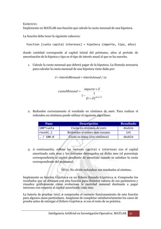 EJERCICIO: 
Implemente en MATLAB una función que calcule la cuota mensual de una hipoteca. 
La función debe tener la siguiente cabecera: 
function [cuota capital intereses] = hipoteca (importe, tipo, años) 
donde cantidad corresponde al capital inicial del préstamo, años al período de 
amortización de la hipotca y tipo es el tipo de interés anual al que se ha suscrito. 
1. Calcule la cuota mensual que deberá pagar de la hipoteca. La fórmula necesaria 
para calcular la cuota mensual de una hipoteca viene dada por: 
δ = interésMensual = interésAnual / 12 
importe 
1 
× 
δ 
1 × + 
(1 ) 12 
− 
= 
años 
cuotaMensual 
δ 
2. Redondee correctamente el resultado en céntimos de euro. Para realizar el 
redondeo en céntimos puede utilizar el siguiente algoritmo: 
Paso Descripción Resultado 
100*cuota Cuota en céntimos de euro double 
round(…) Redondeo al entero más cercano int 
… / 100.0 Cuota en euros (con céntimos) double 
3. A continuación, rellene los vectores capital e intereses con el capital 
amortizado cada mes y los intereses devengados en dicho mes (el porcentaje 
correspondiente al capital pendiente de amortizar cuando se satisface la cuota 
correspondiente del préstamo). 
NOTA: No olvide redondear sus resultados al céntimo. 
Implemente su función hipoteca en un fichero llamado hipoteca.m. Compruebe los 
resultados que se obtienen con esta función para distintos valores de sus parámetros y 
visualice gráficamente cómo evoluciona la cantidad mensual destinada a pagar 
intereses con respecto al capital amortizado cada mes. 
La batería de pruebas test.m comprueba el correcto funcionamiento de esta función 
para algunos casos particulares. Asegúrese de completar satisfactoriamente los casos de 
prueba antes de entregar el fichero hipoteca.m con el resto de su práctica. 
Inteligencia Artificial en Investigación Operativa: MATLAB 31 
 