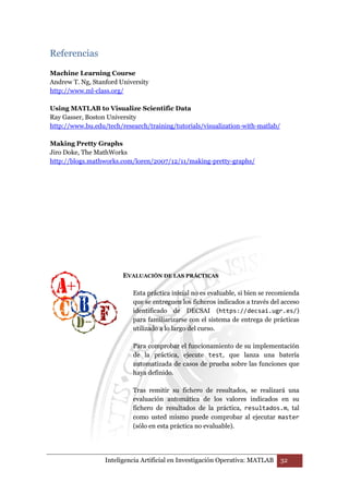 Inteligencia Artificial en Investigación Operativa: MATLAB 32 
Referencias 
Machine Learning Course 
Andrew T. Ng, Stanford University 
http://www.ml-class.org/ 
Using MATLAB to Visualize Scientific Data 
Ray Gasser, Boston University 
http://www.bu.edu/tech/research/training/tutorials/visualization-with-matlab/ 
Making Pretty Graphs 
Jiro Doke, The MathWorks 
http://blogs.mathworks.com/loren/2007/12/11/making-pretty-graphs/ 
EVALUACIÓN DE LAS PRÁCTICAS 
Esta práctica inicial no es evaluable, si bien se recomienda 
que se entreguen los ficheros indicados a través del acceso 
identificado de DECSAI (https://decsai.ugr.es/) 
para familiarizarse con el sistema de entrega de prácticas 
utilizado a lo largo del curso. 
Para comprobar el funcionamiento de su implementación 
de la práctica, ejecute test, que lanza una batería 
automatizada de casos de prueba sobre las funciones que 
haya definido. 
Tras remitir su fichero de resultados, se realizará una 
evaluación automática de los valores indicados en su 
fichero de resultados de la práctica, resultados.m, tal 
como usted mismo puede comprobar al ejecutar master 
(sólo en esta práctica no evaluable). 
