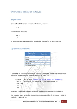 Operaciones básicas en MATLAB 
Inteligencia Artificial en Investigación Operativa: MATLAB 4 
Expresiones 
Usando MATLAB como si fuese una calculadora, tecleamos 
>> 1+1 
y obtenemos el resultado 
ans = 
2 
El resultasdo de la operación queda almacenado, por defecto, en la variable ans. 
Operaciones aritméticas 
Operación 
aritmética 
Operador 
Suma + 
Resta - 
Multiplicación * 
División / 
Exponenciación ^ 
Compruebe el funcionamiento de los distintos operadores aritméticos tecleando las 
siguientes expresiones en la línea de comandos de MATLAB: 
495+594 % D. Acheson, 1089 and All That: A Journey into Mathematics, 
732-237 % Cualquier otro número de 3 cifras también vale ;-) 
3333*3334 
355/113 
2^10 
EJERCICIO 1: Indique el valor del número de Avogadro en el fichero resultados.m. 
Los números reales se pueden expresar en notación científica, de forma que 1.234e56 
equivale a 1.234*10^56. 
 