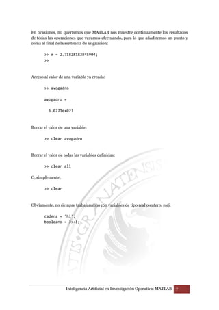 En ocasiones, no querremos que MATLAB nos muestre continuamente los resultados 
de todas las operaciones que vayamos efectuando, para lo que añadiremos un punto y 
coma al final de la sentencia de asignación: 
 e = 2.71828182845904; 
 
Acceso al valor de una variable ya creada: 
 avogadro 
avogadro = 
6.0221e+023 
Borrar el valor de una variable: 
 clear avogadro 
Borrar el valor de todas las variables definidas: 
 clear all 
Inteligencia Artificial en Investigación Operativa: MATLAB 7 
O, simplemente, 
 clear 
Obviamente, no siempre trabajaremos con variables de tipo real o entero, p.ej. 
cadena = 'hi'; 
booleano = 3=1; 
 