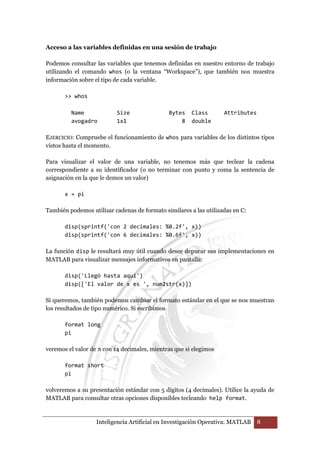 Acceso a las variables definidas en una sesión de trabajo 
Podemos consultar las variables que tenemos definidas en nuestro entorno de trabajo 
utilizando el comando whos (o la ventana “Workspace”), que también nos muestra 
información sobre el tipo de cada variable. 
Inteligencia Artificial en Investigación Operativa: MATLAB 8 
 whos 
Name Size Bytes Class Attributes 
avogadro 1x1 8 double 
EJERCICIO: Compruebe el funcionamiento de whos para variables de los distintos tipos 
vistos hasta el momento. 
Para visualizar el valor de una variable, no tenemos más que teclear la cadena 
correspondiente a su identificador (o no terminar con punto y coma la sentencia de 
asignación en la que le demos un valor) 
x = pi 
También podemos utilizar cadenas de formato similares a las utilizadas en C: 
disp(sprintf('con 2 decimales: %0.2f', x)) 
disp(sprintf('con 6 decimales: %0.6f', x)) 
La función disp le resultará muy útil cuando desee depurar sus implementaciones en 
MATLAB para visualizar mensajes informativos en pantalla: 
disp('Llegó hasta aquí') 
disp(['El valor de x es ', num2str(x)]) 
Si queremos, también podemos cambiar el formato estándar en el que se nos muestran 
los resultados de tipo numérico. Si escribimos 
format long 
pi 
veremos el valor de π con 14 decimales, mientras que si elegimos 
format short 
pi 
volveremos a su presentación estándar con 5 dígitos (4 decimales). Utilice la ayuda de 
MATLAB para consultar otras opciones disponibles tecleando help format. 
 