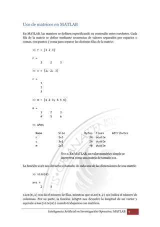 Uso de matrices en MATLAB 
En MATLAB, las matrices se definen especificando su contenido entre corchetes. Cada 
fila de la matriz se define mediante secuencias de valores separados por espacios o 
comas, con puntos y coma para separar las distintas filas de la matriz: 
 r = [1 2 3] 
Inteligencia Artificial en Investigación Operativa: MATLAB 9 
r = 
1 2 3 
 c = [1; 2; 3] 
c = 
1 
2 
3 
 m = [1 2 3; 4 5 6] 
m = 
1 2 3 
4 5 6 
 whos 
Name Size Bytes Class Attributes 
r 1x3 24 double 
c 3x1 24 double 
m 2x3 48 double 
NOTA: En MATLAB, un valor numérico simple se 
interpreta como una matriz de tamaño 1x1. 
La función size nos devuelve el tamaño de cada una de las dimensiones de una matriz: 
 size(m) 
ans = 
2 3 
size(m,1) nos da el número de filas, mientras que size(m,2) nos indica el número de 
columnas. Por su parte, la función length nos devuelve la longitud de un vector y 
equivale a max(size(m)) cuando trabajamos con matrices. 
 