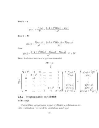 Pour i = 1
g(x1) +
f(x0)
h2
=
(−2 + h2
)f(x1) − f(x2)
h2
Pour i = N
g(xN ) +
f(xN−1)
h2
=
(−2 + h2
)f(xN ) − f(xN+1)
h2
Avec
g(xi) =
(−2 + h2
)f(xi) − f(xi+1) − f(xi−1)
h2
∀i ∈ N∗
Donc ﬁnalement on aura le système matriciel
AU =B
1
h2











2 + h2
−1 0 . . . . . . 0
−1 2 + h2
−1 . . . . . . 0
0 −1 ... ... . . . 0
... ... ... ... ...
... ... ... ... ...
2 + h2
−1
0 . . . . . . 0 −1 2 + h2






















f(x1)
f(x2)
...
...
f(xN−2)
f(xN−1)
f(xN )











=












g(x1) + f(x0)
h2
g(x2)
...
...
g(xN−2)
g(xN−1)
g(xN ) + f(xN−1)
h2












2.1.2 Programmation sur Matlab
Code script
L’algorithme suivant nous permet d’obtenir la solution appro-
chée et d’évaluer l’erreur de la simulation numérique.
10
 