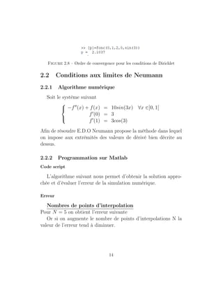 Figure 2.8 – Ordre de convergence pour les conditions de Dirichlet
2.2 Conditions aux limites de Neumann
2.2.1 Algorithme numérique
Soit le système suivant



−f (x) + f(x) = 10sin(3x) ∀x ∈]0, 1[
f (0) = 3
f (1) = 3cos(3)
Aﬁn de résoudre E.D.O Neumann propose la méthode dans lequel
on impose aux extrémités des valeurs de dérivé bien décrite au
dessus.
2.2.2 Programmation sur Matlab
Code script
L’algorithme suivant nous permet d’obtenir la solution appro-
chée et d’évaluer l’erreur de la simulation numérique.
Erreur
Nombres de points d’interpolation
Pour N = 5 on obtient l’erreur suivante
Or si on augmente le nombre de points d’interpolations N la
valeur de l’erreur tend à diminuer.
14
 