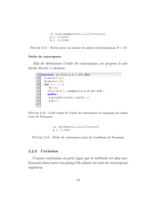 Figure 2.11 – Erreur pour un nombre de points d’interpolations N = 10
Ordre de convergence
Aﬁn de déterminer l’ordre de convergence, on propose la mé-
thode décrite ci dessous
Figure 2.12 – Code script de l’ordre de convergence en imposant les condi-
tions de Neumann
Figure 2.13 – Ordre de convergence pour les conditions de Neumann
2.2.3 Coclusion
Comme conclusion on peut juger que la méthode est plus per-
formante dans notre cas puisqu’elle admet un ordre de convergence
supérieur.
16
 