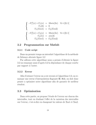 


−U1 (x) + U1(x) = 10sin(3x) ∀x ∈]0, 1[
U1(0) = 0
U1(Xm1) = U2(Xm2)



−U2 (x) + U2(x) = 10sin(3x) ∀x ∈]0, 1[
U2(1)) = sin(3)
U2(Xm1) = U2(Xm2)
3.2 Programmation sur Matlab
3.2.1 Code script
Dans un premier temps on introduit l’algorithme de la méthode
de Schwarz alternée ﬁgure 3.2
Par ailleurs cette algorithme nous a permis d’obtenir la ﬁgure
3.2 on remarque aussi d’après 3.2 la dépendance de chaque courbe
par rapport à l’autre.
3.2.2 Erreur
Aﬁn d’estimer l’erreur on a eut recours à l’algorithme 3.3, on re-
marque une erreur d’interpolation ﬂagrante E=0.1, on doit donc
penser a optimiser notre algorithme aﬁn de garantir de meilleur
résultat.
3.3 Optimisation
Dans cette partie, on propose l’étude de l’erreur sur chacun des
intervalles, tout en étudiant l’eﬀet de la variation des intervalles
sur l’erreur, c’est-à-dire en changeant les valeurs de Xm1 et Xm2.
18
 