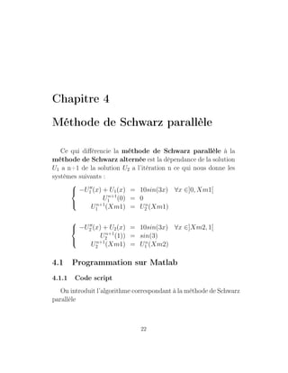 Chapitre 4
Méthode de Schwarz parallèle
Ce qui diﬀérencie la méthode de Schwarz parallèle à la
méthode de Schwarz alternée est la dépendance de la solution
U1 a n+1 de la solution U2 a l’itération n ce qui nous donne les
systèmes suivants :



−U1 (x) + U1(x) = 10sin(3x) ∀x ∈]0, Xm1[
Un+1
1 (0) = 0
Un+1
1 (Xm1) = Un
2 (Xm1)



−U2 (x) + U2(x) = 10sin(3x) ∀x ∈]Xm2, 1[
Un+1
2 (1)) = sin(3)
Un+1
2 (Xm1) = Un
1 (Xm2)
4.1 Programmation sur Matlab
4.1.1 Code script
On introduit l’algorithme correspondant à la méthode de Schwarz
parallèle
22
 