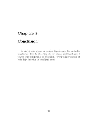Chapitre 5
Conclusion
Ce projet nous avons pu estimer l’importance des méthodes
numériques dans la résolution des problèmes mathématiques à
travers leurs complexités de résolution, l’erreur d’interpolation et
enﬁn l’optimisation de ces algorithmes
25
 