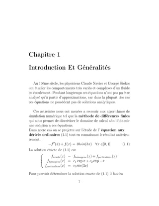 Chapitre 1
Introduction Et Généralités
Au 19ème siècle, les physiciens Claude Navier et George Stokes
ont étudier les comportements très variés et complexes d’un ﬂuide
en écoulement. Pendant longtemps ces équations n’ont pas pu être
analysé qu’à partir d’approximations, car dans la plupart des cas
ces équations ne possèdent pas de solutions analytiques.
Ces astreintes nous ont menées a recourir aux algorithmes de
simulation numérique tel que la méthode de diﬀérences ﬁnies
qui nous permet de discrétiser le domaine de calcul aﬁn d’obtenir
une solution a ces équations.
Dans notre cas on se projette sur l’étude de l’ équation aux
dérivés ordinaires (1.1) tout en connaissant le résultat antérieu-
rement.
−f (x) + f(x) = 10sin(3x) ∀x ∈]0, 1[ (1.1)
La solution exacte de (1.1) est



fexacte(x) = fhomogene(x) + fparticuliere(x)
fhomogene(x) = c1 exp x + c2 exp −x
fparticuliere(x) = c3sin(3x)
Pour pouvoir déterminer la solution exacte de (1.1) il faudra
7
 