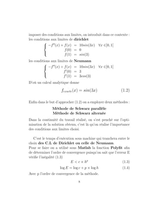 imposer des conditions aux limites, on introduit dans ce contexte :
les conditions aux limites de dirichlet



−f (x) + f(x) = 10sin(3x) ∀x ∈]0, 1[
f(0) = 0
f(1) = sin(3)
les conditions aux limites de Neumann



−f (x) + f(x) = 10sin(3x) ∀x ∈]0, 1[
f (0) = 3
f (1) = 3cos(3)
D’où un calcul analytique donne
fexacte(x) = sin(3x) (1.2)
Enﬁn dans le but d’approcher (1.2) on a employer deux méthodes :
Méthode de Schwarz parallèle
Méthode de Schwarz alternée
Dans la continuité du travail réalisé, on s’est penché sur l’opti-
misation de la solution obtenu, c’est là qu’on réalise l’importance
des conditions aux limites choisi.
C’est le temps d’exécution sous machine qui tranchera entre le
choix des C.L de Dirichlet ou celle de Neumann.
Pour se faire on a utilisé sous Matlab la fonction Polyﬁt aﬁn
de déterminer l’ordre de convergence puisqu’on sait que l’erreur E
vériﬁe l’inégalité (1.3)
E < c × hp
(1.3)
log E = log c + p × log h (1.4)
Avec p l’ordre de convergence de la méthode.
8
 