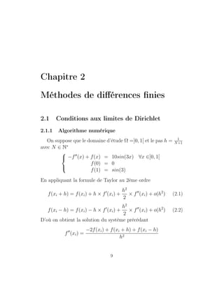Chapitre 2
Méthodes de diﬀérences ﬁnies
2.1 Conditions aux limites de Dirichlet
2.1.1 Algorithme numérique
On suppose que le domaine d’étude Ω =]0, 1[ et le pas h = 1
N+1
avec N ∈ N∗



−f (x) + f(x) = 10sin(3x) ∀x ∈]0, 1[
f(0) = 0
f(1) = sin(3)
En appliquant la formule de Taylor au 2éme ordre
f(xi + h) = f(xi) + h × f (xi) +
h2
2
× f (xi) + o(h2
) (2.1)
f(xi − h) = f(xi) − h × f (xi) +
h2
2
× f (xi) + o(h2
) (2.2)
D’où on obtient la solution du système précédant
f (xi) =
−2f(xi) + f(xi + h) + f(xi − h)
h2
9
 