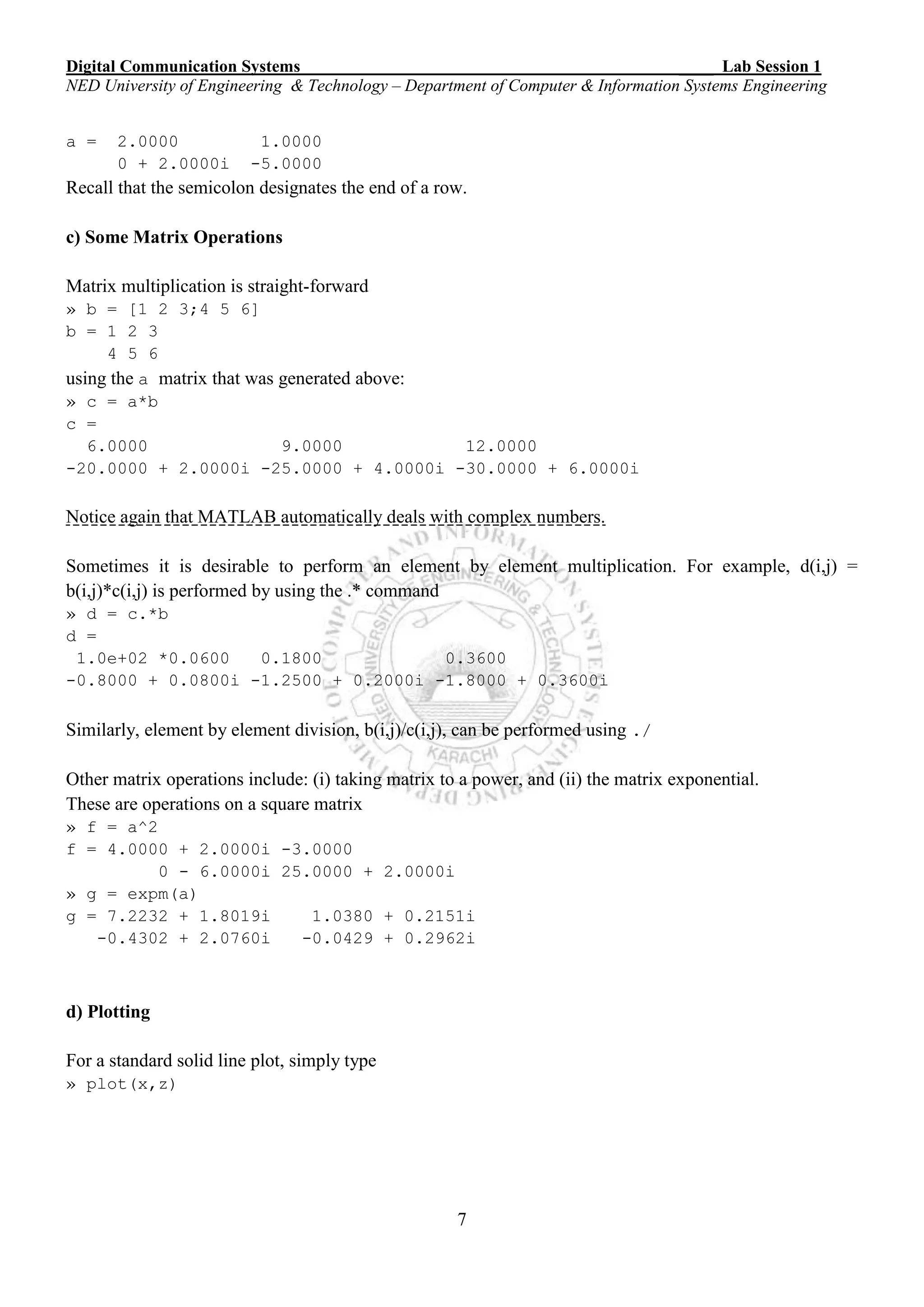 Digital Communication Systems ____ Lab Session 1
NED University of Engineering & Technology – Department of Computer & Information Systems Engineering
7
a = 2.0000 1.0000
0 + 2.0000i -5.0000
Recall that the semicolon designates the end of a row.
c) Some Matrix Operations
Matrix multiplication is straight-forward
» b = [1 2 3;4 5 6]
b = 1 2 3
4 5 6
using the a matrix that was generated above:
» c = a*b
c =
6.0000 9.0000 12.0000
-20.0000 + 2.0000i -25.0000 + 4.0000i -30.0000 + 6.0000i
Notice again that MATLAB automatically deals with complex numbers.
Sometimes it is desirable to perform an element by element multiplication. For example, d(i,j) =
b(i,j)*c(i,j) is performed by using the .* command
» d = c.*b
d =
1.0e+02 *0.0600 0.1800 0.3600
-0.8000 + 0.0800i -1.2500 + 0.2000i -1.8000 + 0.3600i
Similarly, element by element division, b(i,j)/c(i,j), can be performed using ./
Other matrix operations include: (i) taking matrix to a power, and (ii) the matrix exponential.
These are operations on a square matrix
» f = a^2
f = 4.0000 + 2.0000i -3.0000
0 - 6.0000i 25.0000 + 2.0000i
» g = expm(a)
g = 7.2232 + 1.8019i 1.0380 + 0.2151i
-0.4302 + 2.0760i -0.0429 + 0.2962i
d) Plotting
For a standard solid line plot, simply type
» plot(x,z)
 