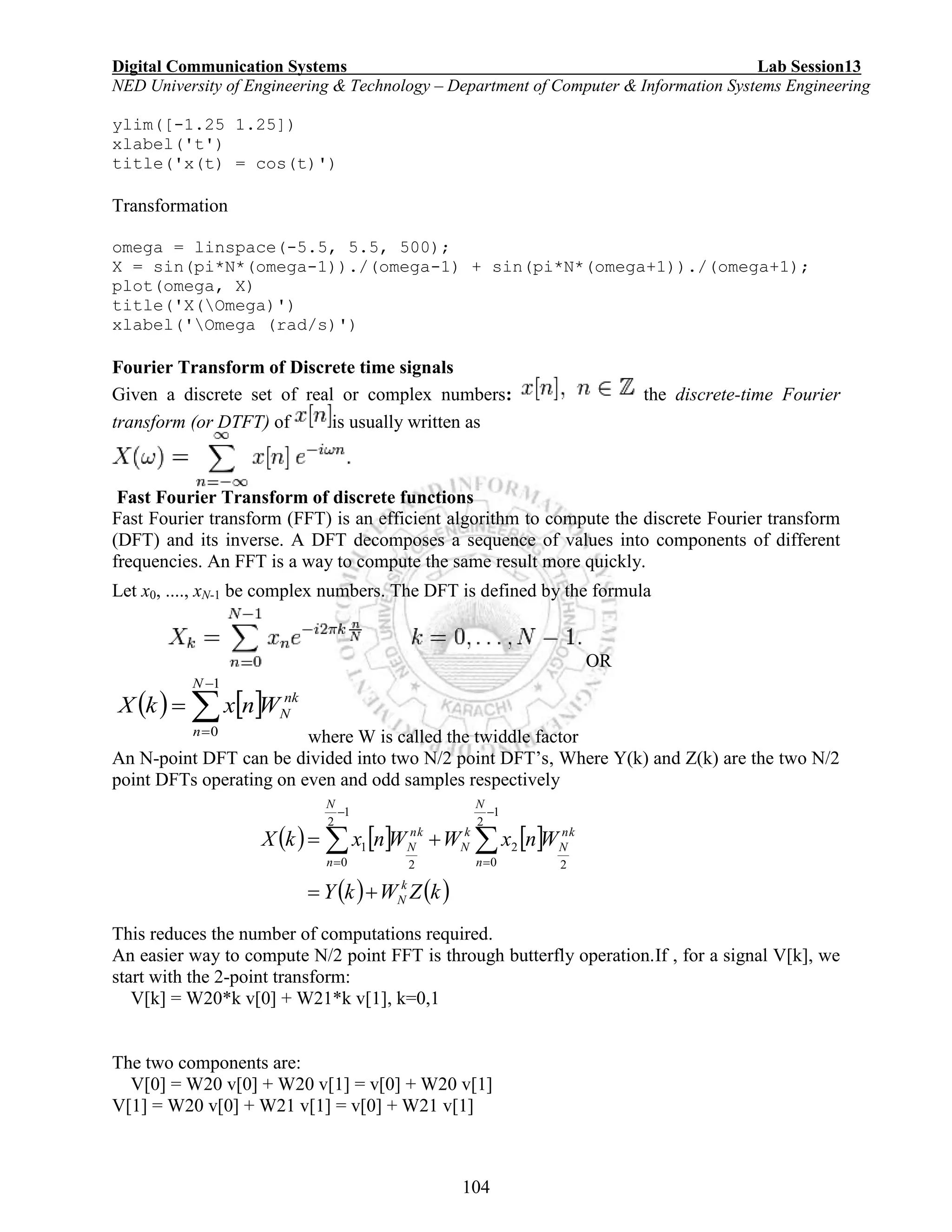 Digital Communication Systems Lab Session13
NED University of Engineering & Technology – Department of Computer & Information Systems Engineering
104
ylim([-1.25 1.25])
xlabel('t')
title('x(t) = cos(t)')
Transformation
omega = linspace(-5.5, 5.5, 500);
X = sin(pi*N*(omega-1))./(omega-1) + sin(pi*N*(omega+1))./(omega+1);
plot(omega, X)
title('X(Omega)')
xlabel('Omega (rad/s)')
Fourier Transform of Discrete time signals
Given a discrete set of real or complex numbers: the discrete-time Fourier
transform (or DTFT) of is usually written as
Fast Fourier Transform of discrete functions
Fast Fourier transform (FFT) is an efficient algorithm to compute the discrete Fourier transform
(DFT) and its inverse. A DFT decomposes a sequence of values into components of different
frequencies. An FFT is a way to compute the same result more quickly.
Let x0, ...., xN-1 be complex numbers. The DFT is defined by the formula
OR
   



1
0
N
n
nk
NWnxkX
where W is called the twiddle factor
An N-point DFT can be divided into two N/2 point DFT’s, Where Y(k) and Z(k) are the two N/2
point DFTs operating on even and odd samples respectively
This reduces the number of computations required.
An easier way to compute N/2 point FFT is through butterfly operation.If , for a signal V[k], we
start with the 2-point transform:
V[k] = W20*k v[0] + W21*k v[1], k=0,1
The two components are:
V[0] = W20 v[0] + W20 v[1] = v[0] + W20 v[1]
V[1] = W20 v[0] + W21 v[1] = v[0] + W21 v[1]
     
   kZWkY
WnxWWnxkX
k
N
N
n
nk
N
k
N
N
n
nk
N

 




1
2
0 2
2
1
2
0 2
1
 
