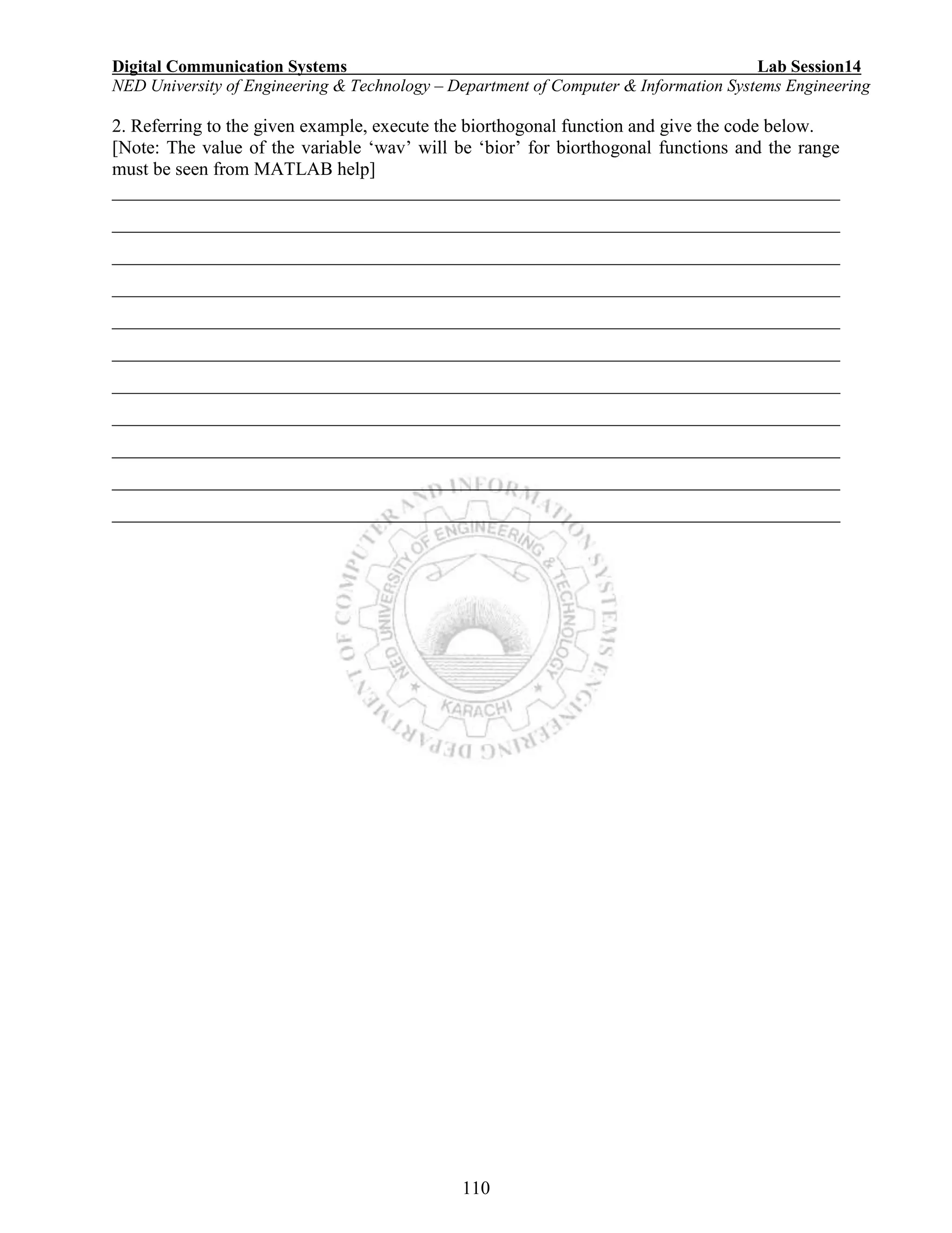 Digital Communication Systems Lab Session14
NED University of Engineering & Technology – Department of Computer & Information Systems Engineering
110
2. Referring to the given example, execute the biorthogonal function and give the code below.
[Note: The value of the variable ‘wav’ will be ‘bior’ for biorthogonal functions and the range
must be seen from MATLAB help]
______________________________________________________________________________
______________________________________________________________________________
______________________________________________________________________________
______________________________________________________________________________
______________________________________________________________________________
______________________________________________________________________________
______________________________________________________________________________
______________________________________________________________________________
______________________________________________________________________________
______________________________________________________________________________
______________________________________________________________________________
 