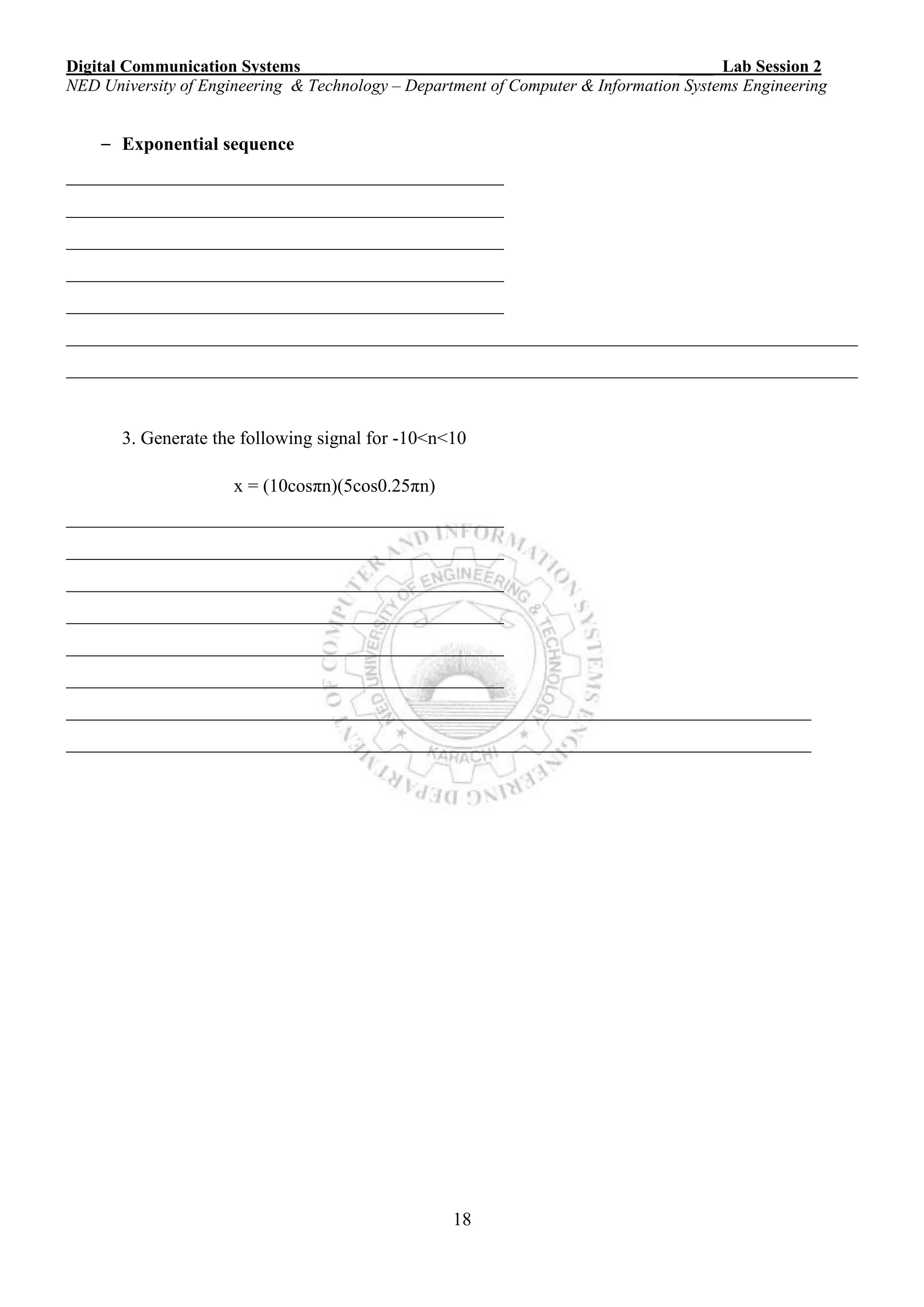 Digital Communication Systems ____ Lab Session 2
NED University of Engineering & Technology – Department of Computer & Information Systems Engineering
18
– Exponential sequence
_______________________________________________
_______________________________________________
_______________________________________________
_______________________________________________
_______________________________________________
_____________________________________________________________________________________
_____________________________________________________________________________________
3. Generate the following signal for -10<n<10
x = (10cosπn)(5cos0.25πn)
_______________________________________________
_______________________________________________
_______________________________________________
_______________________________________________
_______________________________________________
_______________________________________________
________________________________________________________________________________
________________________________________________________________________________
 