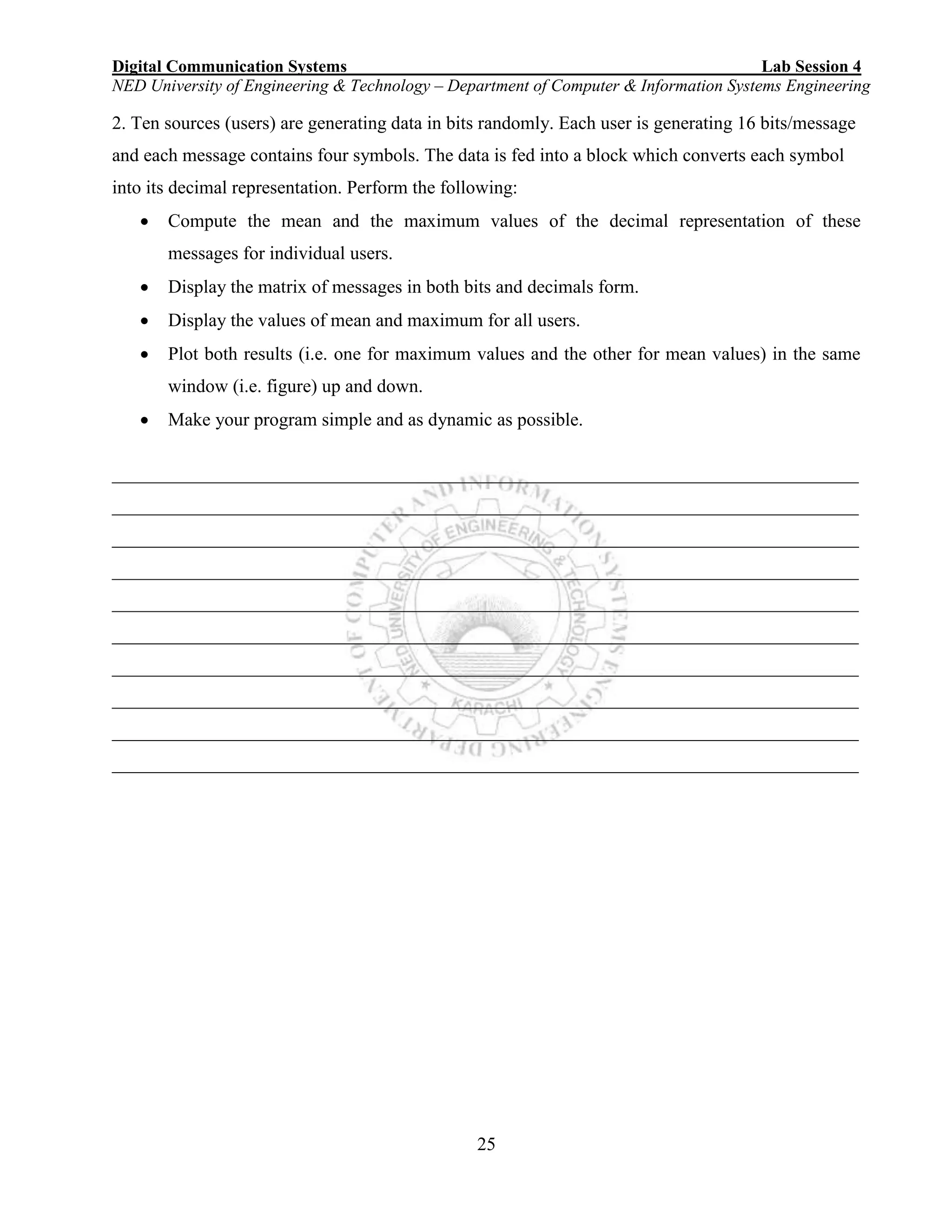 Digital Communication Systems Lab Session 4
NED University of Engineering & Technology – Department of Computer & Information Systems Engineering
25
2. Ten sources (users) are generating data in bits randomly. Each user is generating 16 bits/message
and each message contains four symbols. The data is fed into a block which converts each symbol
into its decimal representation. Perform the following:
 Compute the mean and the maximum values of the decimal representation of these
messages for individual users.
 Display the matrix of messages in both bits and decimals form.
 Display the values of mean and maximum for all users.
 Plot both results (i.e. one for maximum values and the other for mean values) in the same
window (i.e. figure) up and down.
 Make your program simple and as dynamic as possible.
________________________________________________________________________________
________________________________________________________________________________
________________________________________________________________________________
________________________________________________________________________________
________________________________________________________________________________
________________________________________________________________________________
________________________________________________________________________________
________________________________________________________________________________
________________________________________________________________________________
________________________________________________________________________________
 