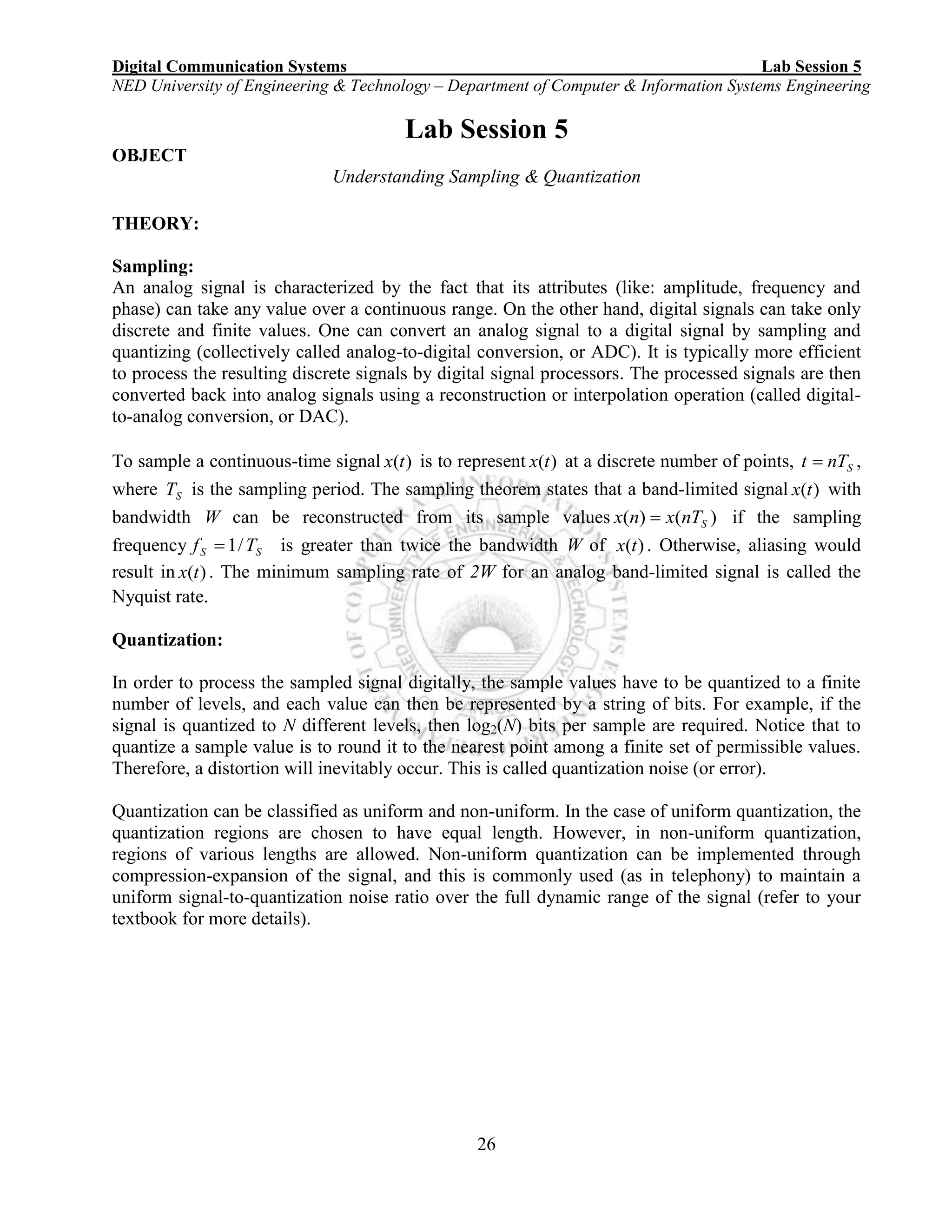 Digital Communication Systems Lab Session 5
NED University of Engineering & Technology – Department of Computer & Information Systems Engineering
26
Lab Session 5
OBJECT
Understanding Sampling & Quantization
THEORY:
Sampling:
An analog signal is characterized by the fact that its attributes (like: amplitude, frequency and
phase) can take any value over a continuous range. On the other hand, digital signals can take only
discrete and finite values. One can convert an analog signal to a digital signal by sampling and
quantizing (collectively called analog-to-digital conversion, or ADC). It is typically more efficient
to process the resulting discrete signals by digital signal processors. The processed signals are then
converted back into analog signals using a reconstruction or interpolation operation (called digital-
to-analog conversion, or DAC).
To sample a continuous-time signal )(tx is to represent )(tx at a discrete number of points, SnTt  ,
where ST is the sampling period. The sampling theorem states that a band-limited signal )(tx with
bandwidth W can be reconstructed from its sample values )()( SnTxnx  if the sampling
frequency SS Tf /1 is greater than twice the bandwidth W of )(tx . Otherwise, aliasing would
result in )(tx . The minimum sampling rate of 2W for an analog band-limited signal is called the
Nyquist rate.
Quantization:
In order to process the sampled signal digitally, the sample values have to be quantized to a finite
number of levels, and each value can then be represented by a string of bits. For example, if the
signal is quantized to N different levels, then log2(N) bits per sample are required. Notice that to
quantize a sample value is to round it to the nearest point among a finite set of permissible values.
Therefore, a distortion will inevitably occur. This is called quantization noise (or error).
Quantization can be classified as uniform and non-uniform. In the case of uniform quantization, the
quantization regions are chosen to have equal length. However, in non-uniform quantization,
regions of various lengths are allowed. Non-uniform quantization can be implemented through
compression-expansion of the signal, and this is commonly used (as in telephony) to maintain a
uniform signal-to-quantization noise ratio over the full dynamic range of the signal (refer to your
textbook for more details).
 