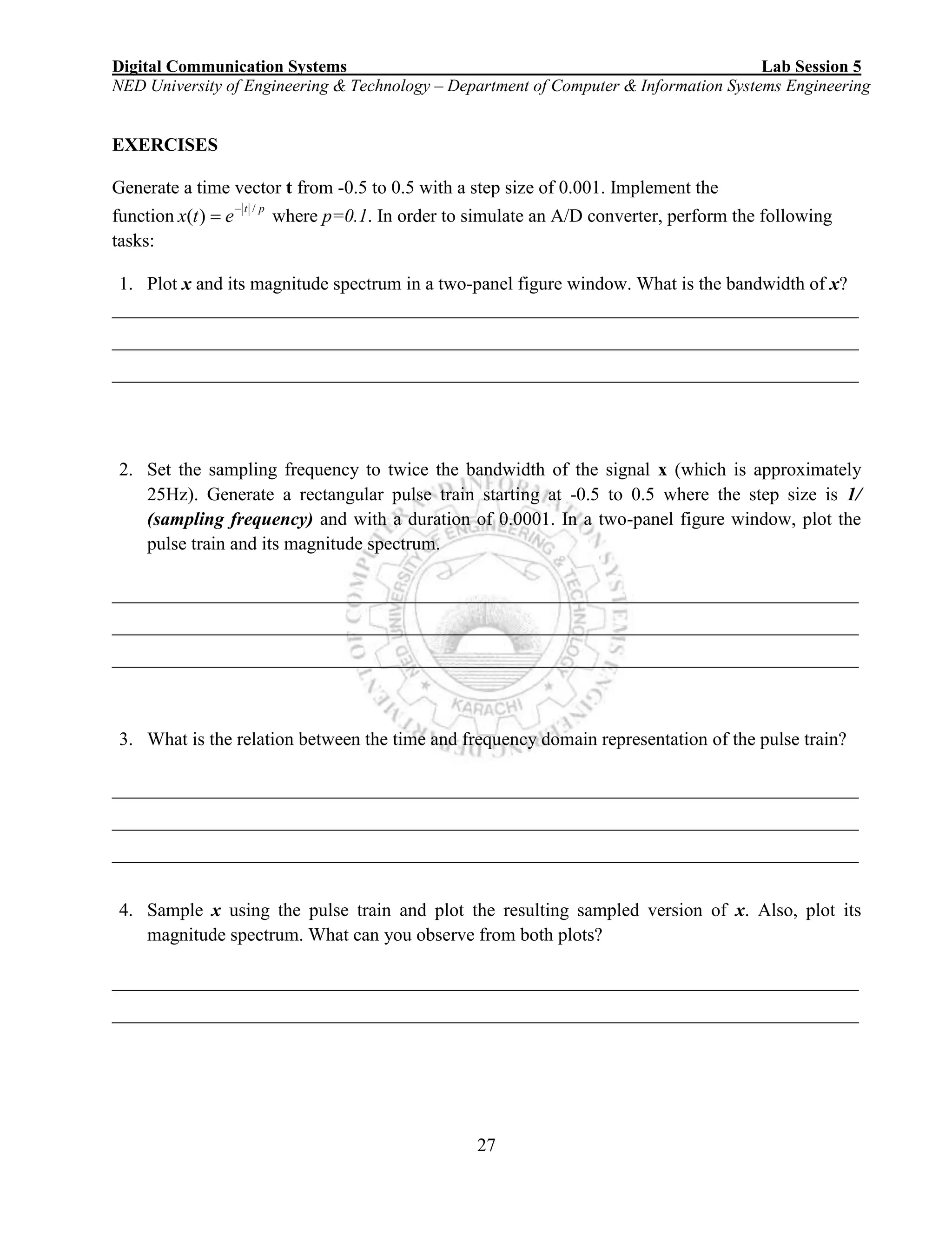 Digital Communication Systems Lab Session 5
NED University of Engineering & Technology – Department of Computer & Information Systems Engineering
27
EXERCISES
Generate a time vector t from -0.5 to 0.5 with a step size of 0.001. Implement the
function
pt
etx
/
)(

 where p=0.1. In order to simulate an A/D converter, perform the following
tasks:
1. Plot x and its magnitude spectrum in a two-panel figure window. What is the bandwidth of x?
________________________________________________________________________________
________________________________________________________________________________
________________________________________________________________________________
2. Set the sampling frequency to twice the bandwidth of the signal x (which is approximately
25Hz). Generate a rectangular pulse train starting at -0.5 to 0.5 where the step size is 1/
(sampling frequency) and with a duration of 0.0001. In a two-panel figure window, plot the
pulse train and its magnitude spectrum.
________________________________________________________________________________
________________________________________________________________________________
________________________________________________________________________________
3. What is the relation between the time and frequency domain representation of the pulse train?
________________________________________________________________________________
________________________________________________________________________________
________________________________________________________________________________
4. Sample x using the pulse train and plot the resulting sampled version of x. Also, plot its
magnitude spectrum. What can you observe from both plots?
________________________________________________________________________________
________________________________________________________________________________
 