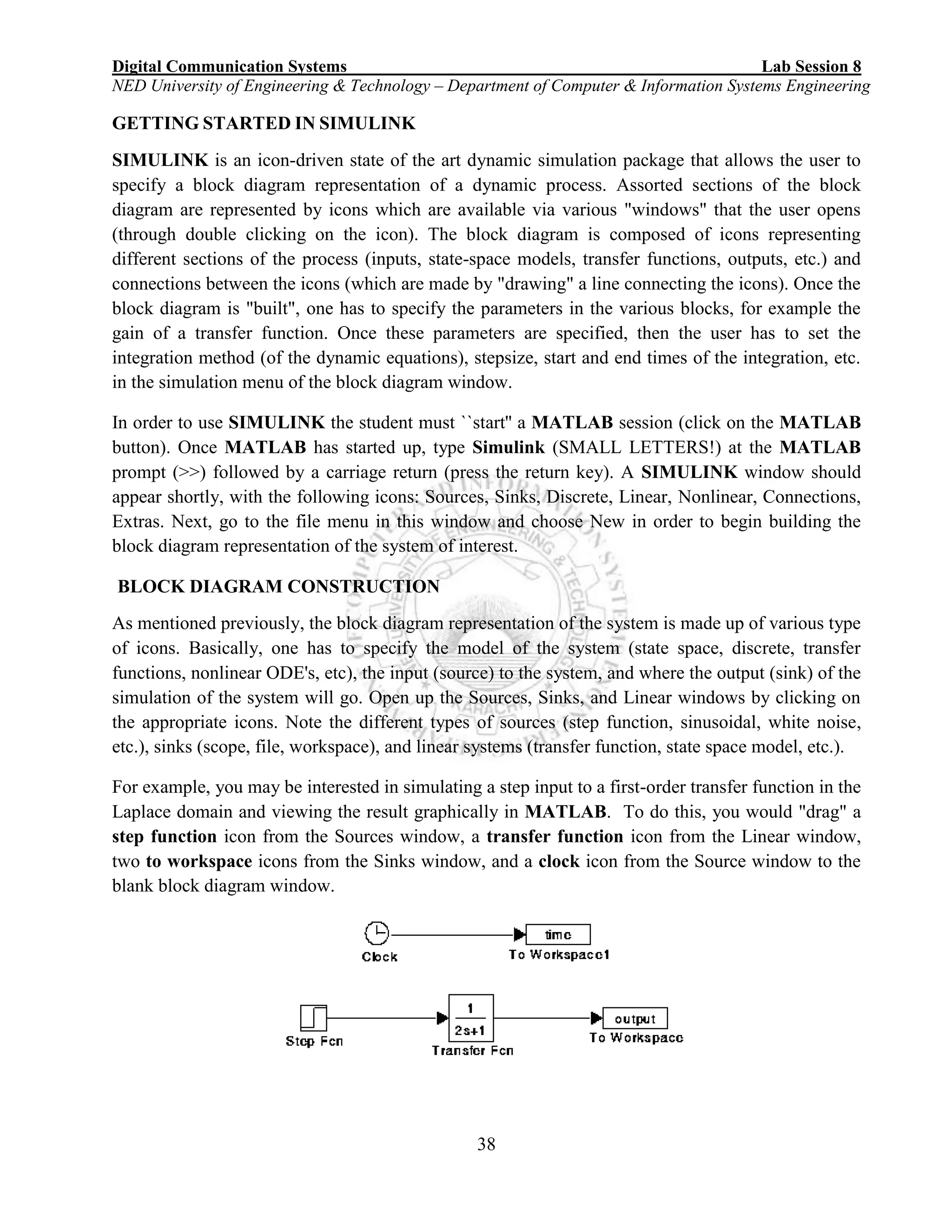 Digital Communication Systems Lab Session 8
NED University of Engineering & Technology – Department of Computer & Information Systems Engineering
38
GETTING STARTED IN SIMULINK
SIMULINK is an icon-driven state of the art dynamic simulation package that allows the user to
specify a block diagram representation of a dynamic process. Assorted sections of the block
diagram are represented by icons which are available via various "windows" that the user opens
(through double clicking on the icon). The block diagram is composed of icons representing
different sections of the process (inputs, state-space models, transfer functions, outputs, etc.) and
connections between the icons (which are made by "drawing" a line connecting the icons). Once the
block diagram is "built", one has to specify the parameters in the various blocks, for example the
gain of a transfer function. Once these parameters are specified, then the user has to set the
integration method (of the dynamic equations), stepsize, start and end times of the integration, etc.
in the simulation menu of the block diagram window.
In order to use SIMULINK the student must ``start'' a MATLAB session (click on the MATLAB
button). Once MATLAB has started up, type Simulink (SMALL LETTERS!) at the MATLAB
prompt (>>) followed by a carriage return (press the return key). A SIMULINK window should
appear shortly, with the following icons: Sources, Sinks, Discrete, Linear, Nonlinear, Connections,
Extras. Next, go to the file menu in this window and choose New in order to begin building the
block diagram representation of the system of interest.
BLOCK DIAGRAM CONSTRUCTION
As mentioned previously, the block diagram representation of the system is made up of various type
of icons. Basically, one has to specify the model of the system (state space, discrete, transfer
functions, nonlinear ODE's, etc), the input (source) to the system, and where the output (sink) of the
simulation of the system will go. Open up the Sources, Sinks, and Linear windows by clicking on
the appropriate icons. Note the different types of sources (step function, sinusoidal, white noise,
etc.), sinks (scope, file, workspace), and linear systems (transfer function, state space model, etc.).
For example, you may be interested in simulating a step input to a first-order transfer function in the
Laplace domain and viewing the result graphically in MATLAB. To do this, you would "drag" a
step function icon from the Sources window, a transfer function icon from the Linear window,
two to workspace icons from the Sinks window, and a clock icon from the Source window to the
blank block diagram window.
 