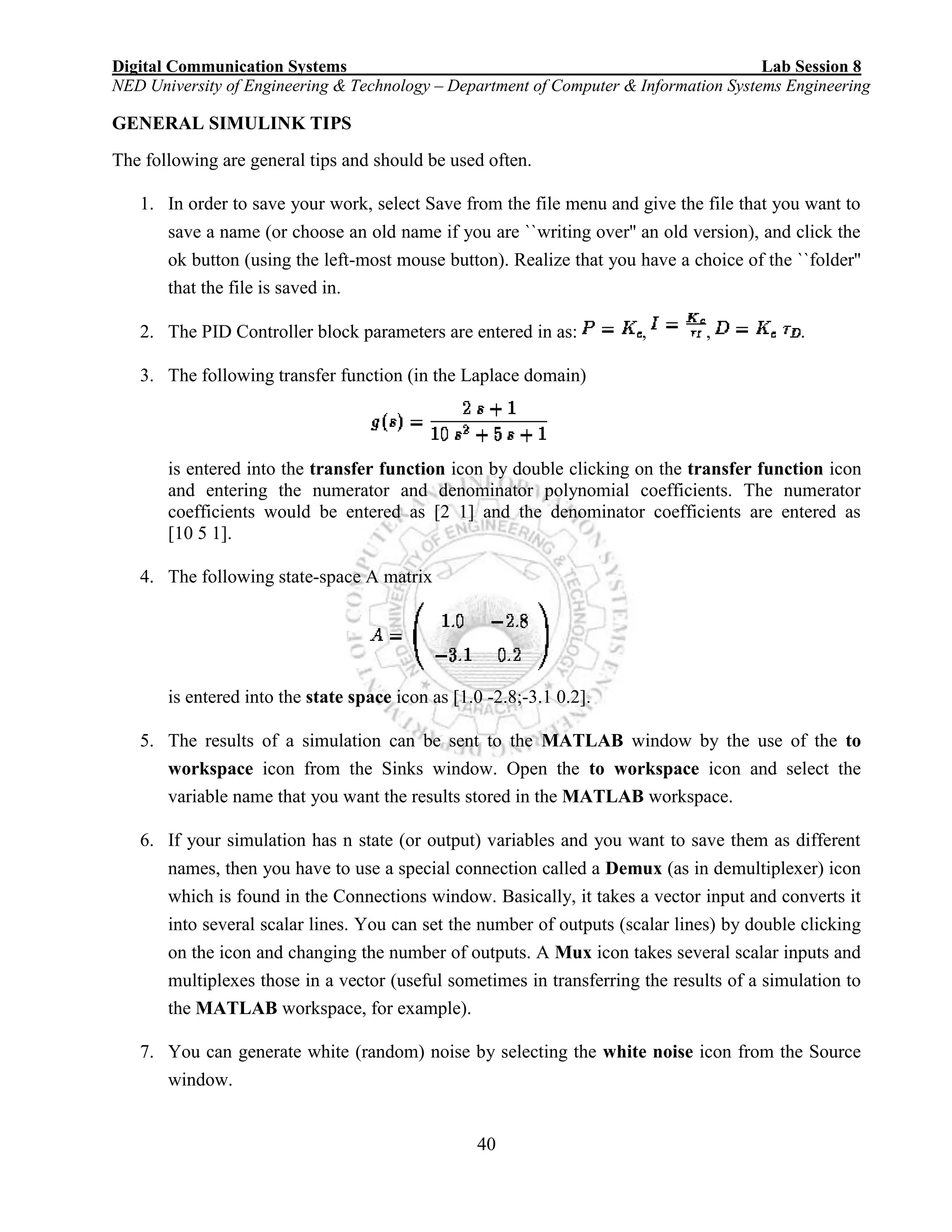 Digital Communication Systems Lab Session 8
NED University of Engineering & Technology – Department of Computer & Information Systems Engineering
40
GENERAL SIMULINK TIPS
The following are general tips and should be used often.
1. In order to save your work, select Save from the file menu and give the file that you want to
save a name (or choose an old name if you are ``writing over'' an old version), and click the
ok button (using the left-most mouse button). Realize that you have a choice of the ``folder''
that the file is saved in.
2. The PID Controller block parameters are entered in as: , , .
3. The following transfer function (in the Laplace domain)
is entered into the transfer function icon by double clicking on the transfer function icon
and entering the numerator and denominator polynomial coefficients. The numerator
coefficients would be entered as [2 1] and the denominator coefficients are entered as
[10 5 1].
4. The following state-space A matrix
is entered into the state space icon as [1.0 -2.8;-3.1 0.2].
5. The results of a simulation can be sent to the MATLAB window by the use of the to
workspace icon from the Sinks window. Open the to workspace icon and select the
variable name that you want the results stored in the MATLAB workspace.
6. If your simulation has n state (or output) variables and you want to save them as different
names, then you have to use a special connection called a Demux (as in demultiplexer) icon
which is found in the Connections window. Basically, it takes a vector input and converts it
into several scalar lines. You can set the number of outputs (scalar lines) by double clicking
on the icon and changing the number of outputs. A Mux icon takes several scalar inputs and
multiplexes those in a vector (useful sometimes in transferring the results of a simulation to
the MATLAB workspace, for example).
7. You can generate white (random) noise by selecting the white noise icon from the Source
window.
 