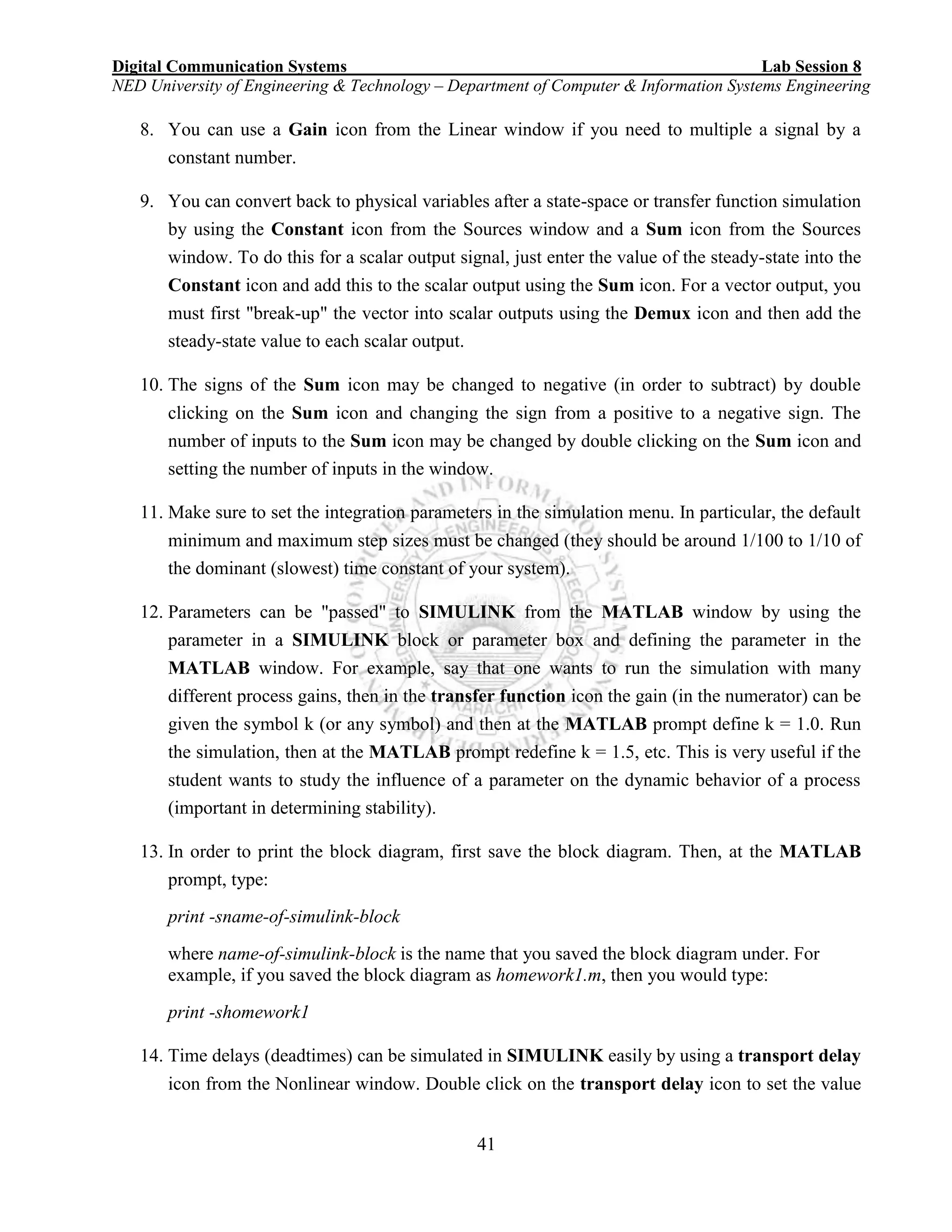 Digital Communication Systems Lab Session 8
NED University of Engineering & Technology – Department of Computer & Information Systems Engineering
41
8. You can use a Gain icon from the Linear window if you need to multiple a signal by a
constant number.
9. You can convert back to physical variables after a state-space or transfer function simulation
by using the Constant icon from the Sources window and a Sum icon from the Sources
window. To do this for a scalar output signal, just enter the value of the steady-state into the
Constant icon and add this to the scalar output using the Sum icon. For a vector output, you
must first "break-up" the vector into scalar outputs using the Demux icon and then add the
steady-state value to each scalar output.
10. The signs of the Sum icon may be changed to negative (in order to subtract) by double
clicking on the Sum icon and changing the sign from a positive to a negative sign. The
number of inputs to the Sum icon may be changed by double clicking on the Sum icon and
setting the number of inputs in the window.
11. Make sure to set the integration parameters in the simulation menu. In particular, the default
minimum and maximum step sizes must be changed (they should be around 1/100 to 1/10 of
the dominant (slowest) time constant of your system).
12. Parameters can be "passed" to SIMULINK from the MATLAB window by using the
parameter in a SIMULINK block or parameter box and defining the parameter in the
MATLAB window. For example, say that one wants to run the simulation with many
different process gains, then in the transfer function icon the gain (in the numerator) can be
given the symbol k (or any symbol) and then at the MATLAB prompt define k = 1.0. Run
the simulation, then at the MATLAB prompt redefine k = 1.5, etc. This is very useful if the
student wants to study the influence of a parameter on the dynamic behavior of a process
(important in determining stability).
13. In order to print the block diagram, first save the block diagram. Then, at the MATLAB
prompt, type:
print -sname-of-simulink-block
where name-of-simulink-block is the name that you saved the block diagram under. For
example, if you saved the block diagram as homework1.m, then you would type:
print -shomework1
14. Time delays (deadtimes) can be simulated in SIMULINK easily by using a transport delay
icon from the Nonlinear window. Double click on the transport delay icon to set the value
 