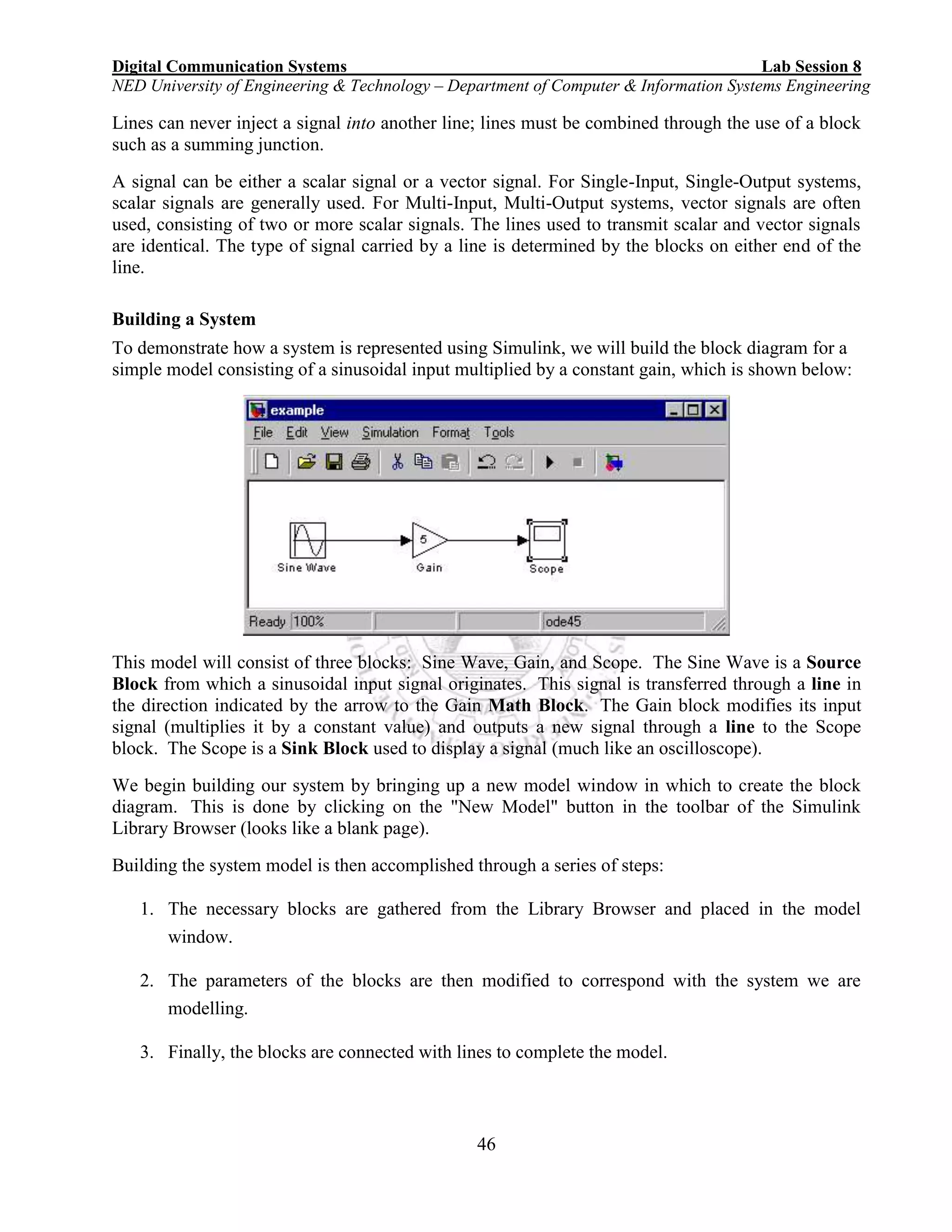 Digital Communication Systems Lab Session 8
NED University of Engineering & Technology – Department of Computer & Information Systems Engineering
46
Lines can never inject a signal into another line; lines must be combined through the use of a block
such as a summing junction.
A signal can be either a scalar signal or a vector signal. For Single-Input, Single-Output systems,
scalar signals are generally used. For Multi-Input, Multi-Output systems, vector signals are often
used, consisting of two or more scalar signals. The lines used to transmit scalar and vector signals
are identical. The type of signal carried by a line is determined by the blocks on either end of the
line.
Building a System
To demonstrate how a system is represented using Simulink, we will build the block diagram for a
simple model consisting of a sinusoidal input multiplied by a constant gain, which is shown below:
This model will consist of three blocks: Sine Wave, Gain, and Scope. The Sine Wave is a Source
Block from which a sinusoidal input signal originates. This signal is transferred through a line in
the direction indicated by the arrow to the Gain Math Block. The Gain block modifies its input
signal (multiplies it by a constant value) and outputs a new signal through a line to the Scope
block. The Scope is a Sink Block used to display a signal (much like an oscilloscope).
We begin building our system by bringing up a new model window in which to create the block
diagram. This is done by clicking on the "New Model" button in the toolbar of the Simulink
Library Browser (looks like a blank page).
Building the system model is then accomplished through a series of steps:
1. The necessary blocks are gathered from the Library Browser and placed in the model
window.
2. The parameters of the blocks are then modified to correspond with the system we are
modelling.
3. Finally, the blocks are connected with lines to complete the model.
 
