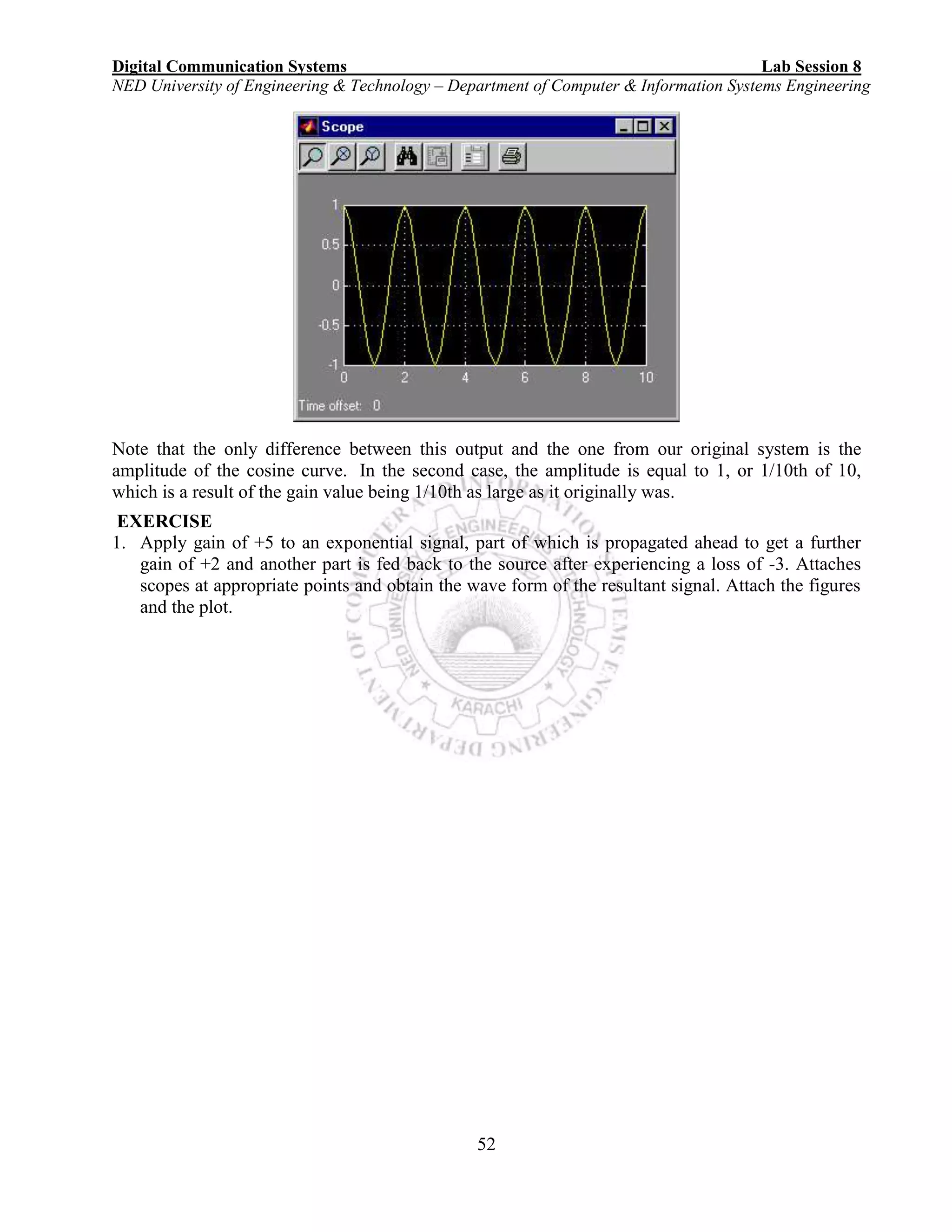 Digital Communication Systems Lab Session 8
NED University of Engineering & Technology – Department of Computer & Information Systems Engineering
52
Note that the only difference between this output and the one from our original system is the
amplitude of the cosine curve. In the second case, the amplitude is equal to 1, or 1/10th of 10,
which is a result of the gain value being 1/10th as large as it originally was.
EXERCISE
1. Apply gain of +5 to an exponential signal, part of which is propagated ahead to get a further
gain of +2 and another part is fed back to the source after experiencing a loss of -3. Attaches
scopes at appropriate points and obtain the wave form of the resultant signal. Attach the figures
and the plot.
 