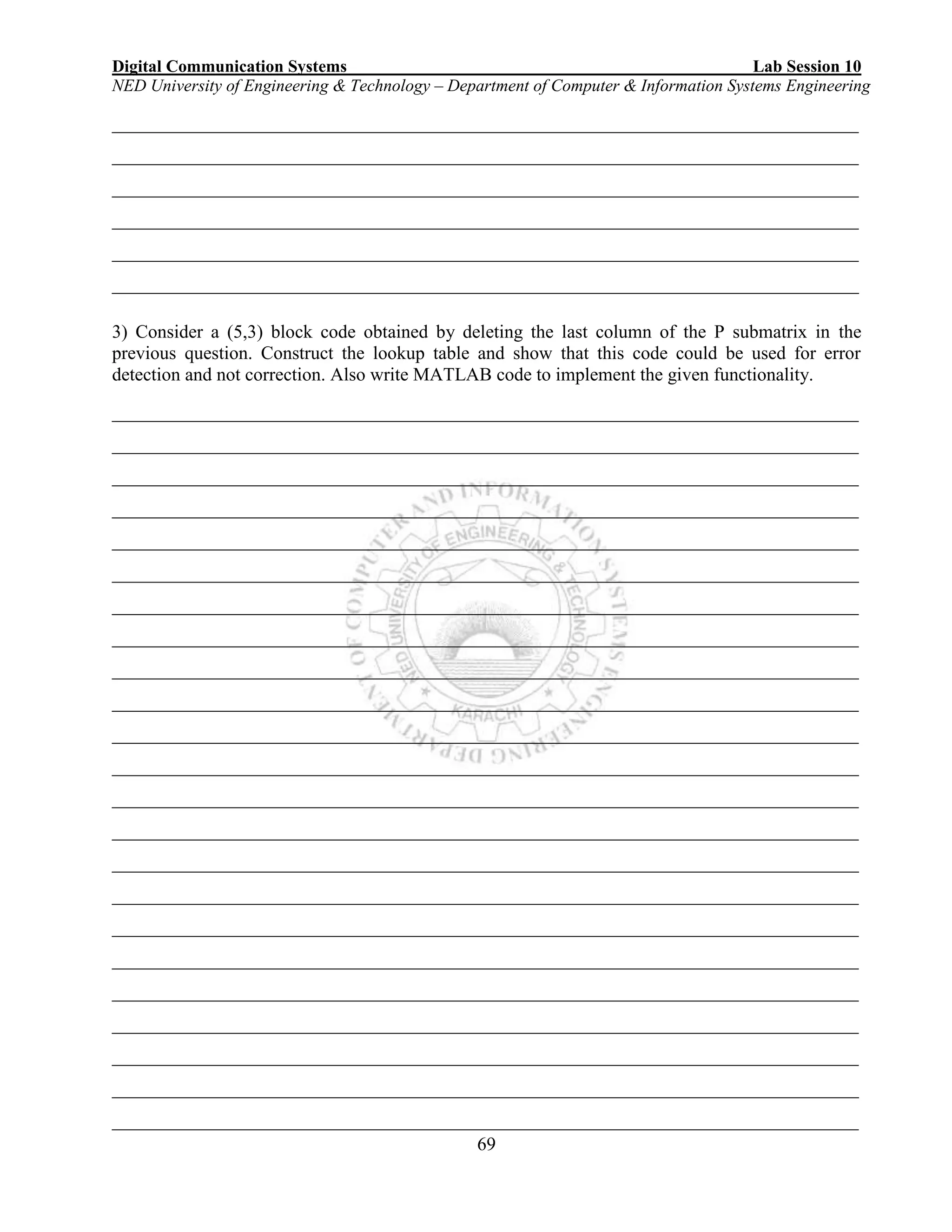 Digital Communication Systems Lab Session 10
NED University of Engineering & Technology – Department of Computer & Information Systems Engineering
69
________________________________________________________________________________
________________________________________________________________________________
________________________________________________________________________________
________________________________________________________________________________
________________________________________________________________________________
________________________________________________________________________________
3) Consider a (5,3) block code obtained by deleting the last column of the P submatrix in the
previous question. Construct the lookup table and show that this code could be used for error
detection and not correction. Also write MATLAB code to implement the given functionality.
________________________________________________________________________________
________________________________________________________________________________
________________________________________________________________________________
________________________________________________________________________________
________________________________________________________________________________
________________________________________________________________________________
________________________________________________________________________________
________________________________________________________________________________
________________________________________________________________________________
________________________________________________________________________________
________________________________________________________________________________
________________________________________________________________________________
________________________________________________________________________________
________________________________________________________________________________
________________________________________________________________________________
________________________________________________________________________________
________________________________________________________________________________
________________________________________________________________________________
________________________________________________________________________________
________________________________________________________________________________
________________________________________________________________________________
________________________________________________________________________________
________________________________________________________________________________
 