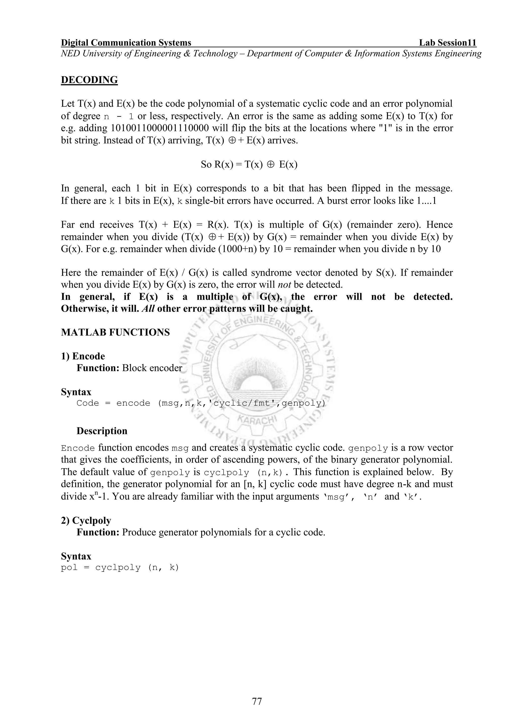 Digital Communication Systems Lab Session11
NED University of Engineering & Technology – Department of Computer & Information Systems Engineering
77
DECODING
Let T(x) and E(x) be the code polynomial of a systematic cyclic code and an error polynomial
of degree n - 1 or less, respectively. An error is the same as adding some E(x) to T(x) for
e.g. adding 1010011000001110000 will flip the bits at the locations where "1" is in the error
bit string. Instead of T(x) arriving, T(x)  + E(x) arrives.
So R(x) = T(x)  E(x)
In general, each 1 bit in E(x) corresponds to a bit that has been flipped in the message.
If there are k 1 bits in E(x), k single-bit errors have occurred. A burst error looks like 1....1
Far end receives T(x) + E(x) = R(x). T(x) is multiple of G(x) (remainder zero). Hence
remainder when you divide (T(x)  + E(x)) by G(x) = remainder when you divide E(x) by
G(x). For e.g. remainder when divide (1000+n) by 10 = remainder when you divide n by 10
Here the remainder of E(x) / G(x) is called syndrome vector denoted by S(x). If remainder
when you divide E(x) by G(x) is zero, the error will not be detected.
In general, if E(x) is a multiple of G(x), the error will not be detected.
Otherwise, it will. All other error patterns will be caught.
MATLAB FUNCTIONS
1) Encode
Function: Block encoder
Syntax
Code = encode (msg,n,k,'cyclic/fmt',genpoly)
Description
Encode function encodes msg and creates a systematic cyclic code. genpoly is a row vector
that gives the coefficients, in order of ascending powers, of the binary generator polynomial.
The default value of genpoly is cyclpoly (n,k). This function is explained below. By
definition, the generator polynomial for an [n, k] cyclic code must have degree n-k and must
divide xn
-1. You are already familiar with the input arguments ‘msg’, ‘n’ and ‘k’.
2) Cyclpoly
Function: Produce generator polynomials for a cyclic code.
Syntax
pol = cyclpoly (n, k)
 