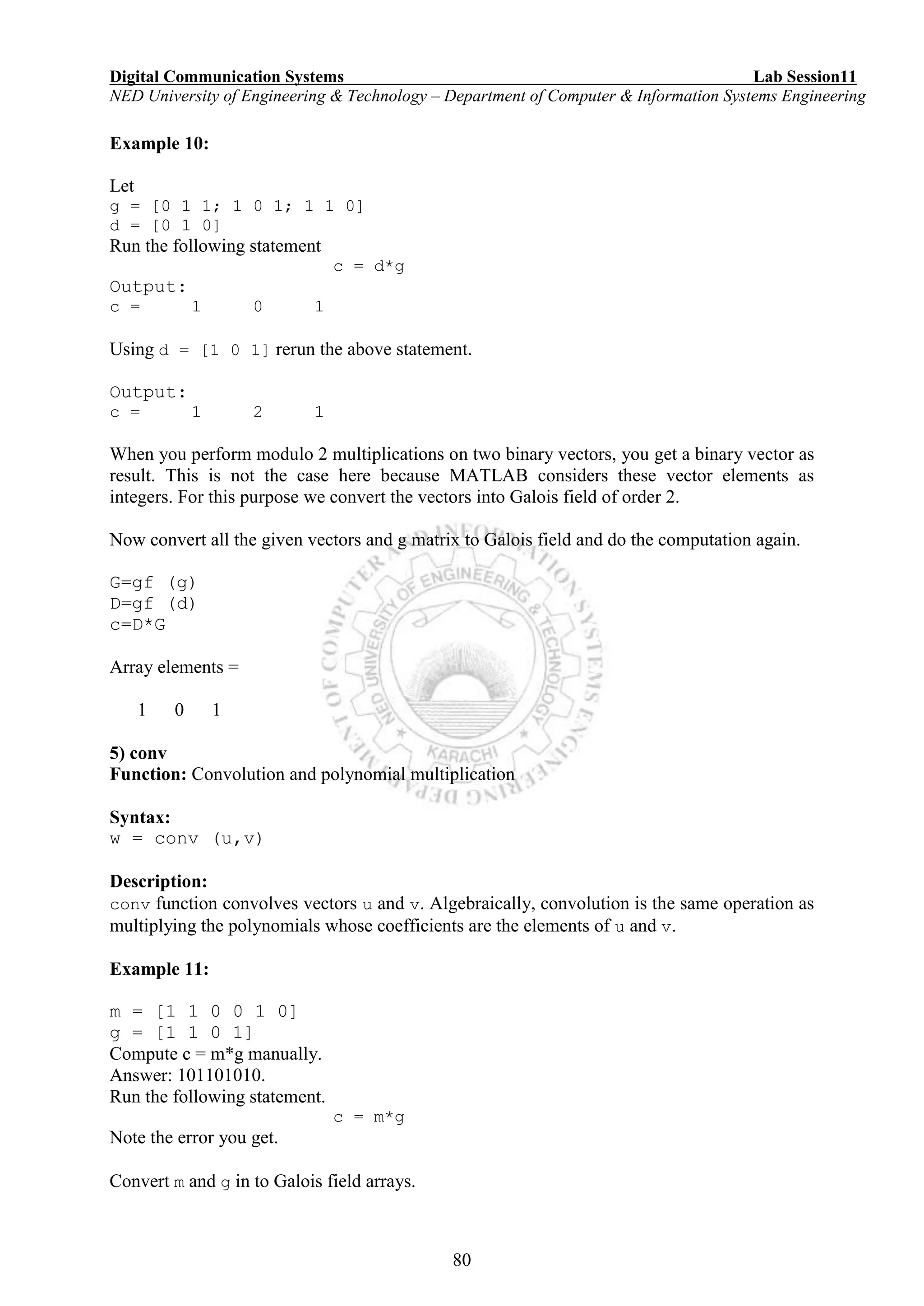 Digital Communication Systems Lab Session11
NED University of Engineering & Technology – Department of Computer & Information Systems Engineering
80
Example 10:
Let
g = [0 1 1; 1 0 1; 1 1 0]
d = [0 1 0]
Run the following statement
c = d*g
Output:
c = 1 0 1
Using d = [1 0 1] rerun the above statement.
Output:
c = 1 2 1
When you perform modulo 2 multiplications on two binary vectors, you get a binary vector as
result. This is not the case here because MATLAB considers these vector elements as
integers. For this purpose we convert the vectors into Galois field of order 2.
Now convert all the given vectors and g matrix to Galois field and do the computation again.
G=gf (g)
D=gf (d)
c=D*G
Array elements =
1 0 1
5) conv
Function: Convolution and polynomial multiplication
Syntax:
w = conv (u,v)
Description:
conv function convolves vectors u and v. Algebraically, convolution is the same operation as
multiplying the polynomials whose coefficients are the elements of u and v.
Example 11:
m = [1 1 0 0 1 0]
g = [1 1 0 1]
Compute c = m*g manually.
Answer: 101101010.
Run the following statement.
c = m*g
Note the error you get.
Convert m and g in to Galois field arrays.
 