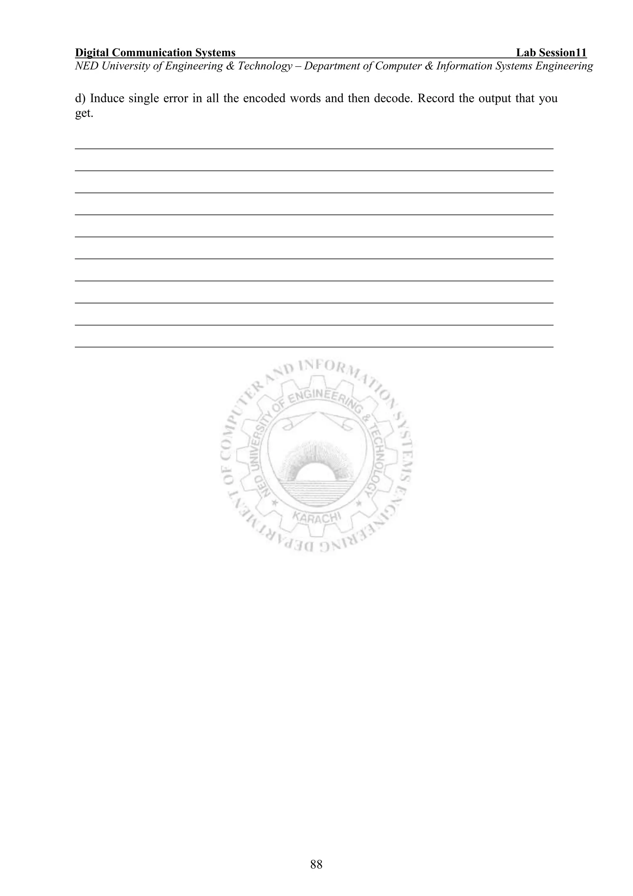 Digital Communication Systems Lab Session11
NED University of Engineering & Technology – Department of Computer & Information Systems Engineering
88
d) Induce single error in all the encoded words and then decode. Record the output that you
get.
___________________________________________________________________________
___________________________________________________________________________
___________________________________________________________________________
___________________________________________________________________________
___________________________________________________________________________
___________________________________________________________________________
___________________________________________________________________________
___________________________________________________________________________
___________________________________________________________________________
___________________________________________________________________________
 