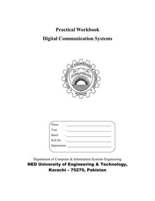 Practical Workbook
Digital Communication Systems
Department of Computer & Information Systems Engineering
NED University of Engineering & Technology,
Karachi – 75270, Pakistan
Name : _____________________________
Year : _____________________________
Batch : _____________________________
Roll No : _____________________________
Department: _____________________________
 
