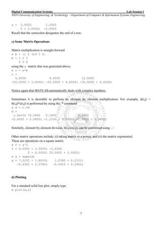 Digital Communication Systems ____ Lab Session 1
NED University of Engineering & Technology – Department of Computer & Information Systems Engineering
7
a = 2.0000 1.0000
0 + 2.0000i -5.0000
Recall that the semicolon designates the end of a row.
c) Some Matrix Operations
Matrix multiplication is straight-forward
» b = [1 2 3;4 5 6]
b = 1 2 3
4 5 6
using the a matrix that was generated above:
» c = a*b
c =
6.0000 9.0000 12.0000
-20.0000 + 2.0000i -25.0000 + 4.0000i -30.0000 + 6.0000i
Notice again that MATLAB automatically deals with complex numbers.
Sometimes it is desirable to perform an element by element multiplication. For example, d(i,j) =
b(i,j)*c(i,j) is performed by using the .* command
» d = c.*b
d =
1.0e+02 *0.0600 0.1800 0.3600
-0.8000 + 0.0800i -1.2500 + 0.2000i -1.8000 + 0.3600i
Similarly, element by element division, b(i,j)/c(i,j), can be performed using ./
Other matrix operations include: (i) taking matrix to a power, and (ii) the matrix exponential.
These are operations on a square matrix
» f = a^2
f = 4.0000 + 2.0000i -3.0000
0 - 6.0000i 25.0000 + 2.0000i
» g = expm(a)
g = 7.2232 + 1.8019i 1.0380 + 0.2151i
-0.4302 + 2.0760i -0.0429 + 0.2962i
d) Plotting
For a standard solid line plot, simply type
» plot(x,z)
 