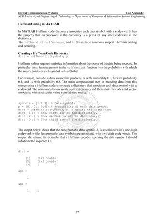 Digital Communication Systems Lab Session12
NED University of Engineering & Technology – Department of Computer & Information Systems Engineering
97
Huffman Coding in MATLAB
In MATLAB Huffman code dictionary associates each data symbol with a codeword. It has
the property that no codeword in the dictionary is a prefix of any other codeword in the
dictionary.
The huffmandict, huffmanenco, and huffmandeco functions support Huffman coding
and decoding.
Creating a Huffman Code Dictionary
dict = huffmandict(symbols, p)
Huffman coding requires statistical information about the source of the data being encoded. In
particular, the p input argument in the huffmandict function lists the probability with which
the source produces each symbol in its alphabet.
For example, consider a data source that produces 1s with probability 0.1, 2s with probability
0.1, and 3s with probability 0.8. The main computational step in encoding data from this
source using a Huffman code is to create a dictionary that associates each data symbol with a
codeword. The commands below create such a dictionary and then show the codeword vector
associated with a particular value from the data source.
symbols = [1 2 3]; % Data symbols
p = [0.1 0.1 0.8]; % Probability of each data symbol
dict = huffmandict(symbols, p) % Create the dictionary.
dict {1,:} % Show first row of the dictionary.
dict {2,:} % Show second row of the dictionary.
dict {3,:} % Show third row of the dictionary.
The output below shows that the most probable data symbol, 3, is associated with a one-digit
codeword, while less probable data symbols are associated with two-digit code words. The
output also shows, for example, that a Huffman encoder receiving the data symbol 1 should
substitute the sequence 11.
dict =
[1] [1x2 double]
[2] [1x2 double]
[3] [ 0]
ans =
1
ans =
1 1
 