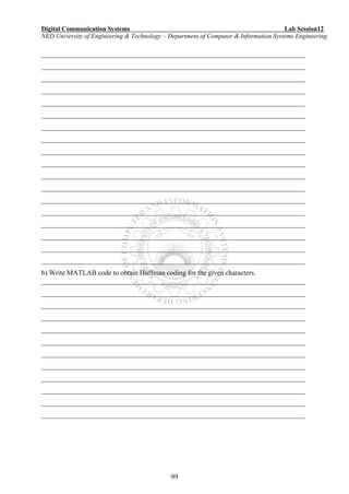 Digital Communication Systems Lab Session12
NED University of Engineering & Technology – Department of Computer & Information Systems Engineering
99
___________________________________________________________________________
___________________________________________________________________________
___________________________________________________________________________
___________________________________________________________________________
___________________________________________________________________________
___________________________________________________________________________
___________________________________________________________________________
___________________________________________________________________________
___________________________________________________________________________
___________________________________________________________________________
___________________________________________________________________________
___________________________________________________________________________
___________________________________________________________________________
___________________________________________________________________________
___________________________________________________________________________
___________________________________________________________________________
___________________________________________________________________________
___________________________________________________________________________
b) Write MATLAB code to obtain Huffman coding for the given characters.
___________________________________________________________________________
___________________________________________________________________________
___________________________________________________________________________
___________________________________________________________________________
___________________________________________________________________________
___________________________________________________________________________
___________________________________________________________________________
___________________________________________________________________________
___________________________________________________________________________
___________________________________________________________________________
___________________________________________________________________________
___________________________________________________________________________
 