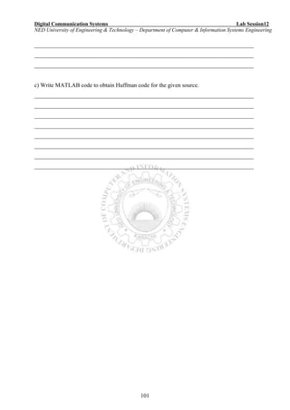 Digital Communication Systems Lab Session12
NED University of Engineering & Technology – Department of Computer & Information Systems Engineering
101
___________________________________________________________________________
___________________________________________________________________________
___________________________________________________________________________
c) Write MATLAB code to obtain Huffman code for the given source.
___________________________________________________________________________
___________________________________________________________________________
___________________________________________________________________________
___________________________________________________________________________
___________________________________________________________________________
___________________________________________________________________________
___________________________________________________________________________
___________________________________________________________________________
 