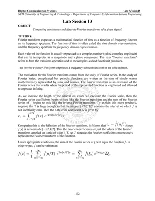 Digital Communication Systems Lab Session13
NED University of Engineering & Technology – Department of Computer & Information Systems Engineering
102
Lab Session 13
OBJECT:
Computing continuous and discrete Fourier transforms of a given signal.
THEORY:
Fourier transform expresses a mathematical function of time as a function of frequency, known
as its frequency spectrum. The function of time is often called the time domain representation,
and the frequency spectrum the frequency domain representation.
Each value of the function is usually expressed as a complex number (called complex amplitude)
that can be interpreted as a magnitude and a phase component. The term "Fourier transform"
refers to both the transform operation and to the complex-valued function it produces.
The inverse Fourier transform expresses a frequency domain function in the time domain.
The motivation for the Fourier transform comes from the study of Fourier series. In the study of
Fourier series, complicated but periodic functions are written as the sum of simple waves
mathematically represented by sines and cosines. The Fourier transform is an extension of the
Fourier series that results when the period of the represented function is lengthened and allowed
to approach infinity.
As we increase the length of the interval on which we calculate the Fourier series, then the
Fourier series coefficients begin to look like the Fourier transform and the sum of the Fourier
series of ƒ begins to look like the inverse Fourier transform. To explain this more precisely,
suppose that T is large enough so that the interval [−T/2,T/2] contains the interval on which ƒ is
not identically zero. Then the n-th series coefficient cn is given by
Comparing this to the definition of the Fourier transform, it follows that since
ƒ(x) is zero outside [−T/2,T/2]. Thus the Fourier coefficients are just the values of the Fourier
transform sampled on a grid of width 1/T. As T increases the Fourier coefficients more closely
represent the Fourier transform of the function.
Under appropriate conditions, the sum of the Fourier series of ƒ will equal the function ƒ. In
other words, ƒ can be written as:
 