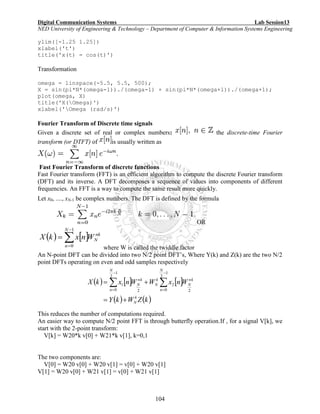 Digital Communication Systems Lab Session13
NED University of Engineering & Technology – Department of Computer & Information Systems Engineering
104
ylim([-1.25 1.25])
xlabel('t')
title('x(t) = cos(t)')
Transformation
omega = linspace(-5.5, 5.5, 500);
X = sin(pi*N*(omega-1))./(omega-1) + sin(pi*N*(omega+1))./(omega+1);
plot(omega, X)
title('X(Omega)')
xlabel('Omega (rad/s)')
Fourier Transform of Discrete time signals
Given a discrete set of real or complex numbers: the discrete-time Fourier
transform (or DTFT) of is usually written as
Fast Fourier Transform of discrete functions
Fast Fourier transform (FFT) is an efficient algorithm to compute the discrete Fourier transform
(DFT) and its inverse. A DFT decomposes a sequence of values into components of different
frequencies. An FFT is a way to compute the same result more quickly.
Let x0, ...., xN-1 be complex numbers. The DFT is defined by the formula
OR
   



1
0
N
n
nk
NWnxkX
where W is called the twiddle factor
An N-point DFT can be divided into two N/2 point DFT’s, Where Y(k) and Z(k) are the two N/2
point DFTs operating on even and odd samples respectively
This reduces the number of computations required.
An easier way to compute N/2 point FFT is through butterfly operation.If , for a signal V[k], we
start with the 2-point transform:
V[k] = W20*k v[0] + W21*k v[1], k=0,1
The two components are:
V[0] = W20 v[0] + W20 v[1] = v[0] + W20 v[1]
V[1] = W20 v[0] + W21 v[1] = v[0] + W21 v[1]
     
   kZWkY
WnxWWnxkX
k
N
N
n
nk
N
k
N
N
n
nk
N

 




1
2
0 2
2
1
2
0 2
1
 