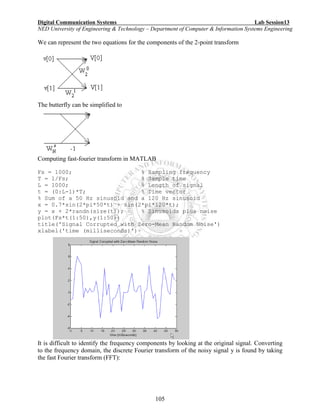 Digital Communication Systems Lab Session13
NED University of Engineering & Technology – Department of Computer & Information Systems Engineering
105
We can represent the two equations for the components of the 2-point transform
The butterfly can be simplified to
Computing fast-fourier transform in MATLAB
Fs = 1000; % Sampling frequency
T = 1/Fs; % Sample time
L = 1000; % Length of signal
t = (0:L-1)*T; % Time vector
% Sum of a 50 Hz sinusoid and a 120 Hz sinusoid
x = 0.7*sin(2*pi*50*t) + sin(2*pi*120*t);
y = x + 2*randn(size(t)); % Sinusoids plus noise
plot(Fs*t(1:50),y(1:50))
title('Signal Corrupted with Zero-Mean Random Noise')
xlabel('time (milliseconds)')
It is difficult to identify the frequency components by looking at the original signal. Converting
to the frequency domain, the discrete Fourier transform of the noisy signal y is found by taking
the fast Fourier transform (FFT):
 