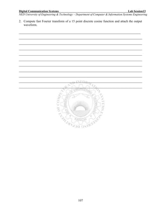 Digital Communication Systems Lab Session13
NED University of Engineering & Technology – Department of Computer & Information Systems Engineering
107
2. Compute fast Fourier transform of a 15 point discrete cosine function and attach the output
waveform.
_____________________________________________________________________________
______________________________________________________________________________
______________________________________________________________________________
______________________________________________________________________________
______________________________________________________________________________
______________________________________________________________________________
______________________________________________________________________________
______________________________________________________________________________
______________________________________________________________________________
______________________________________________________________________________
______________________________________________________________________________
 