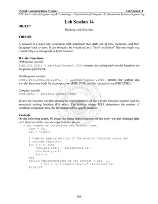 Digital Communication Systems Lab Session14
NED University of Engineering & Technology – Department of Computer & Information Systems Engineering
108
Lab Session 14
OBJECT
Working with Wavelets
THEORY
A wavelet is a wave-like oscillation with amplitude that starts out at zero, increases, and then
decreases back to zero. It can typically be visualized as a "brief oscillation" like one might see
recorded by a seismograph or heart monitor.
Wavelet Functions:
Orthogonal wavelet
[PHI,PSI,XVAL] = wavefun('wname',ITER) returns the scaling and wavelet functions on
the points grid XVAL.
Biorthogonal wavelet
[PHI1,PSI1,PHI2,PSI2,XVAL] = wavefun('wname',ITER) returns the scaling and
wavelet functions both for decomposition (PHI1,PSI1) and for reconstruction (PHI2,PSI2).
Complex wavelet
[PSI,XVAL] = wavefun('wname',ITER)
Where the function wavefun returns the approximations of the wavelet function 'wname' and the
associated scaling function, if it exists. The positive integer ITER determines the number of
iterations computed; thus, the refinement of the approximations.
Example:
On the following graph, 10 piecewise linear approximations of the sym4 wavelet obtained after
each iteration of the cascade algorithm are shown.
% Set number of iterations and wavelet name.
iter = 10;
wav = 'sym4';
% Compute approximations of the wavelet function using the
% cascade algorithm.
for i = 1: iter
[phi,psi,xval] = wavefun(wav,i);
plot(xval,psi);
hold on
end
title(['Approximations of the wavelet ',wav, ...
' for 1 to ',num2str(iter),' iterations']);
hold off
 