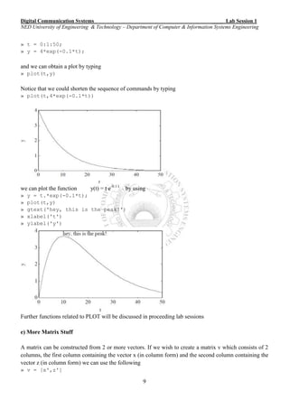 Digital Communication Systems ____ Lab Session 1
NED University of Engineering & Technology – Department of Computer & Information Systems Engineering
9
» t = 0:1:50;
» y = 4*exp(-0.1*t);
and we can obtain a plot by typing
» plot(t,y)
Notice that we could shorten the sequence of commands by typing
» plot(t,4*exp(-0.1*t))
we can plot the function y(t) = t e-0.1 t
by using
» y = t.*exp(-0.1*t);
» plot(t,y)
» gtext('hey, this is the peak!')
» xlabel('t')
» ylabel('y')
Further functions related to PLOT will be discussed in proceeding lab sessions
e) More Matrix Stuff
A matrix can be constructed from 2 or more vectors. If we wish to create a matrix v which consists of 2
columns, the first column containing the vector x (in column form) and the second column containing the
vector z (in column form) we can use the following
» v = [x',z']
 