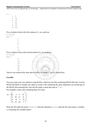 Digital Communication Systems ____ Lab Session 1
NED University of Engineering & Technology – Department of Computer & Information Systems Engineering
10
v =
1 5
3 10
5 15
7 20
9 25
11 30
If we wished to look at the first column of v, we could use
» v(:,1)
ans =
1
3
5
7
9
11
If we wished to look at the second column of v, we could use
» v(:,2)
ans =
5
10
15
20
25
30
And we can construct the same plot as before, by using ('--' gives a dotted line)
f) m-files
You can create your own matrices using M-files, which are text files containing MATLAB code. Use the
MATLAB Editor or another text editor to create a file containing the same statements you would type at
the MATLAB command line. Save the file under a name that ends in “.m”.
For example, create a file containing these five lines.
A = 16 3 2 13
5 10 11 8
9 6 7 12
4 15 14 1
Store the file under the name first.m. Then the statement first reads the file and creates a variable,
A, containing our example matrix.
 