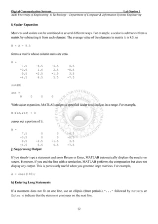 Digital Communication Systems ____ Lab Session 1
NED University of Engineering & Technology – Department of Computer & Information Systems Engineering
12
i) Scalar Expansion
Matrices and scalars can be combined in several different ways. For example, a scalar is subtracted from a
matrix by subtracting it from each element. The average value of the elements in matrix A is 8.5, so
B = A - 8.5
forms a matrix whose column sums are zero.
B =
7.5 -5.5 -6.5 4.5
-3.5 1.5 2.5 -0.5
0.5 -2.5 -1.5 3.5
-4.5 6.5 5.5 -7.5
sum(B)
ans =
0 0 0 0
With scalar expansion, MATLAB assigns a specified scalar to all indices in a range. For example,
B(1:2,2:3) = 0
zeroes out a portion of B.
B =
7.5 0 0 4.5
-3.5 0 0 -0.5
0.5 -2.5 -1.5 3.5
-4.5 6.5 5.5 -7.5
j) Suppressing Output
If you simply type a statement and press Return or Enter, MATLAB automatically displays the results on
screen. However, if you end the line with a semicolon, MATLAB performs the computation but does not
display any output. This is particularly useful when you generate large matrices. For example,
A = ones(100);
k) Entering Long Statements
If a statement does not fit on one line, use an ellipsis (three periods) “...” followed by Return or
Enter to indicate that the statement continues on the next line.
 