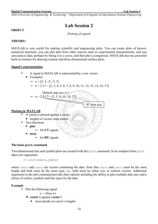 Digital Communication Systems ____ Lab Session 2
NED University of Engineering & Technology – Department of Computer & Information Systems Engineering
14
‘3’ Step size
Lab Session 2
OBJECT
Plotting of signals
THEORY:
MATLAB is very useful for making scientific and engineering plots. You can create plots of known,
analytical functions, you can plot data from other sources such as experimental measurements, and you
can analyze data, perhaps by fitting it to a curve, and then plot a comparison. MATLAB also has powerful
built-in routines for drawing contour and three-dimensional surface plots.
Signal’s representation
 A signal in MATLAB is represented by a row vector:
 Examples:
─ x = [2, 3, -5, -3, 1]
─ n = 2:17 = [2, 3, 4, 5, 6, 7, 8, 9, 10, 11, 12, 13, 14, 16, 17]
Default step size is 1
─ n = 2:3:17 = [2, 5, 8, 11, 14, 17]
Plotting in MATLAB
 A vector is plotted against a vector
 lengths of vectors must match
 Two functions
 plot
─ for CT signals
 stem
─ for DT signals
The basic plot command
Two-dimensional line and symbol plots are created with the plot command. In its simplest form plot
takes two arguments
>> plot(xdata,ydata)
where xdata and ydata are vectors containing the data. Note that xdata and ydata must be the same
length and both must be the same type, i.e., both must be either row or column vectors. Additional
arguments to the plot command provide other options including the ability to plot multiple data sets, and a
choice of colors, symbols and line types for the data.
Example
 Plot the following signal
x = 10sin π t
 vector x against vector t
 must decide on vector’s lengths
 
