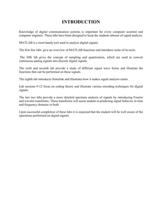 INTRODUCTION
Knowledge of digital communication systems is important for every computer scientist and
computer engineer. These labs have been designed to keep the students abreast of signal analysis.
MATLAB is a most handy tool used to analyze digital signals.
The first few labs give an overview of MATLAB functions and introduce some of its tools.
The fifth lab gives the concept of sampling and quantization, which are used to convert
continuous analog signals into discrete digital signals.
The sixth and seventh lab provide a study of different signal wave forms and illustrate the
functions that can be performed on these signals.
The eighth lab introduces Simulink and illustrates how it makes signal analysis easier.
Lab sessions 9-12 focus on coding theory and illustrate various encoding techniques for digital
signals.
The last two labs provide a more detailed spectrum analysis of signals by introducing Fourier
and wavelet transforms. These transforms will assist student in predicting signal behavior in time
and frequency domains or both.
Upon successful completion of these labs it is expected that the student will be well aware of the
operations performed on digital signals.
 